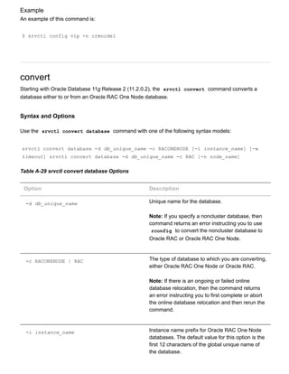 Example
An example of this command is:
$ srvctl config vip ­n crmnode1
convert
Starting with Oracle Database 11g Release 2 (11.2.0.2), the  srvctl convert  command converts a
database either to or from an Oracle RAC One Node database.
Syntax and Options
Use the  srvctl convert database  command with one of the following syntax models:
srvctl convert database ­d db_unique_name ­c RACONENODE [­i instance_name] [­w
timeout] srvctl convert database ­d db_unique_name ­c RAC [­n node_name]
Table A­29 srvctl convert database Options
Option Description
­d db_unique_name Unique name for the database.
Note: If you specify a noncluster database, then
command returns an error instructing you to use
rconfig  to convert the noncluster database to
Oracle RAC or Oracle RAC One Node.
­c RACONENODE | RAC The type of database to which you are converting,
either Oracle RAC One Node or Oracle RAC.
Note: If there is an ongoing or failed online
database relocation, then the command returns
an error instructing you to first complete or abort
the online database relocation and then rerun the
command.
­i instance_name Instance name prefix for Oracle RAC One Node
databases. The default value for this option is the
first 12 characters of the global unique name of
the database.
 