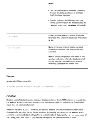 Notes:
You can use this option only when converting
from an Oracle RAC database to an Oracle
RAC One Node database.
In order for the converted instance to come
online, you must restart the database using the
srvctl stop/start database  commands.
­w timeout Online database relocation timeout, in minutes,
for Oracle RAC One Node databases. The default
is  30 .
­n node_name Name of the node for administrator­managed
Oracle RAC database. The default is the first
candidate.
Note: If you do not specify a node name or you
specify a node name where the database is not
running, then the command returns an error
instructing you specify the correct node.
Example
An example of this command is:
$ srvctl convert database ­d myDB ­c RACONENODE ­i instance_name
disable
Disables a specified object (cluster database, database instance, Oracle ASM instance, or service). Use
the  srvctl disable  command when you must shut down an object for maintenance. The disabled
object does not automatically restart.
When you issue the  disable  command, the object is disabled and unavailable to run under Oracle
Clusterware for automatic startup, failover, or restart. Additionally, you cannot run the  srvctl start
command on a disabled object until you first re­enable the object. If you specify  ­i   instance_name  or
­n   node_name , then SRVCTL only disables the object on the specified instance or node.
 