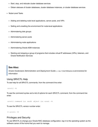 Start, stop, and relocate cluster database services
Obtain statuses of cluster databases, cluster database instances, or cluster database services
Node­Level Tasks
Adding and deleting node level applications, server pools, and VIPs
Setting and unsetting the environment for node­level applications
Administering disk groups
Administering server pools
Administering node applications
Administering Oracle ASM instances
Starting and stopping a group of programs that includes virtual IP addresses (VIPs), listeners, and
Oracle Notification Services
See Also:
Oracle Clusterware Administration and Deployment Guide (../../rac.112/e41959/admin.htm#CWADD838) for
information
Using SRVCTL Help
To see help for all SRVCTL commands, from the command line enter:
srvctl ­h
To see the command syntax and a list of options for each SRVCTL command, from the command line
enter:
srvctl command (or verb) object (or noun) ­h
To see the SRVCTL version number enter:
$ srvctl ­V
Privileges and Security
To use SRVCTL to change your Oracle RAC database configuration, log in to the operating system as the
software owner of the home that you want to manage.
 
