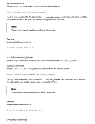 Syntax and Options
Use the  srvctl disable scan  command with the following syntax:
srvctl disable scan [­i ordinal_number]
The only option available for this command is  ­i   ordinal_number , which represents which identifies
any one of the three SCAN VIPs, and can take a range of values from 1 to 3.
Note:
This command is only available with Oracle Clusterware.
Example
An example of this command is:
$ srvctl disable scan ­i 1
srvctl disable scan_listener
Disables all SCAN listeners, by default, or a specific listener identified by  ordinal_number .
Syntax and Options
Use the  srvctl disable scan_listener  command with the following syntax:
srvctl disable scan_listener [­i ordinal_number]
The only option available for this command is  ­i   ordinal_number , which identifies any one of the
three SCAN listeners, and can take a range of values from 1 to 3.
Note:
This command is only available with Oracle Clusterware.
Example
An example of this command is:
$ srvctl disable scan_listener ­i 1
srvctl disable service
 