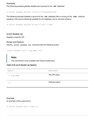Examples
The following example globally disables two services for the  CRM  database:
$ srvctl disable service ­d crm ­s "crm,marketing"
The following example disables a service for the  CRM  database that is running on the  CRM1  instance,
resulting in the service still being available for the database, but on one less instance:
$ srvctl disable service ­d crm ­s crm ­i crm1
srvctl disable vip
Disables a specific VIP.
Syntax and Options
Use the  srvctl disable vip  command with the following syntax:
srvctl disable vip ­i vip_name [­v]
Note:
This command is only available with Oracle Clusterware.
Table A­42 srvctl disable vip Options
Option Description
­i vip_name The VIP name
­v Verbose output
Example
An example of this command is:
$ srvctl disable vip ­i vip1 ­v
 
