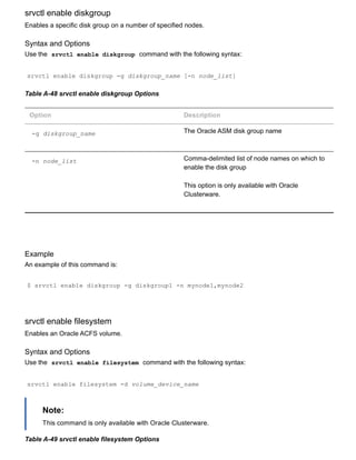 srvctl enable diskgroup
Enables a specific disk group on a number of specified nodes.
Syntax and Options
Use the  srvctl enable diskgroup  command with the following syntax:
srvctl enable diskgroup ­g diskgroup_name [­n node_list]
Table A­48 srvctl enable diskgroup Options
Option Description
­g diskgroup_name The Oracle ASM disk group name
­n node_list Comma­delimited list of node names on which to
enable the disk group
This option is only available with Oracle
Clusterware.
Example
An example of this command is:
$ srvctl enable diskgroup ­g diskgroup1 ­n mynode1,mynode2
srvctl enable filesystem
Enables an Oracle ACFS volume.
Syntax and Options
Use the  srvctl enable filesystem  command with the following syntax:
srvctl enable filesystem ­d volume_device_name
Note:
This command is only available with Oracle Clusterware.
Table A­49 srvctl enable filesystem Options
 