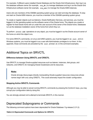 For example, if different users installed Oracle Database and the Oracle Grid Infrastructure, then log in as
the database software owner (for example,  ora_db ) to manage databases and log in as the Oracle Grid
Infrastructure software owner (for example,  ora_asm ) to manage the Oracle ASM instances.
Users who are members of the OSDBA operating system group can start and stop the database. To stop
and start an Oracle ASM instance, you must be a member of the OSASM operating system group.
To create or register objects such as listeners, Oracle Notification Services, and services, you must be
logged in to the operating system as the software owner of the Oracle home. The objects you create or
register for that Oracle home will run under the user account of the owner of the Oracle home. Databases
run as the database installation owner of the home from which they run.
To perform  srvctl add  operations on any object, you must be logged in as the Oracle account owner of
the home on which the object runs.
For some SRVCTL commands, on Linux and UNIX systems, you must be logged in as  root , and on
Windows systems, you must be logged in as a user with Administrator privileges to run them. In this
appendix, those commands are preceded by the  root  prompt ( # ) in the command examples.
Additional Topics on SRVCTL
Difference between Using SRVCTL and CRSCTL
Use SRVCTL to manage Oracle­supplied resources such as listener, instances, disk groups, and
networks, and CRSCTL for managing Oracle Clusterware and its resources.
Note:
Oracle strongly discourages directly manipulating Oracle­supplied resources (resources whose
names begin with ora) using CRSCTL. This could adversely impact the cluster configuration.
Stopping Active SRVCTL Commands
Although you may be able to cancel running SRVCTL commands by pressing the Control­C keys, you may
corrupt your configuration data by doing this.
You are strongly advised not to attempt to terminate SRVCTL in this manner.
Deprecated Subprograms or Commands
The following command options have been deprecated for Oracle Database 11g release 2 (11.2):
Table A­2 Deprecated Commands and Options for SRVCTL
 