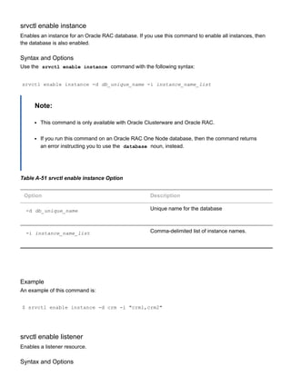 srvctl enable instance
Enables an instance for an Oracle RAC database. If you use this command to enable all instances, then
the database is also enabled.
Syntax and Options
Use the  srvctl enable instance  command with the following syntax:
srvctl enable instance ­d db_unique_name ­i instance_name_list
Note:
This command is only available with Oracle Clusterware and Oracle RAC.
If you run this command on an Oracle RAC One Node database, then the command returns
an error instructing you to use the  database  noun, instead.
Table A­51 srvctl enable instance Option
Option Description
­d db_unique_name Unique name for the database
­i instance_name_list Comma­delimited list of instance names.
Example
An example of this command is:
$ srvctl enable instance ­d crm ­i "crm1,crm2"
srvctl enable listener
Enables a listener resource.
Syntax and Options
 