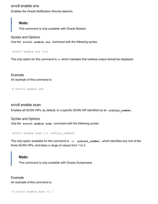 srvctl enable ons
Enables the Oracle Notification Service daemon.
Note:
This command is only available with Oracle Restart.
Syntax and Options
Use the  srvctl enable ons  command with the following syntax:
srvctl enable ons [­v]
The only option for this command is ­v, which indicates that verbose output should be displayed.
Example
An example of this command is:
$ srvctl enable ons
srvctl enable scan
Enables all SCAN VIPs, by default, or a specific SCAN VIP identified by its  ordinal_number .
Syntax and Options
Use the  srvctl enable scan  command with the following syntax:
srvctl enable scan [­i ordinal_number]
The only option available for this command is  ­i   ordinal_number , which identifies any one of the
three SCAN VIPs, and takes a range of values from 1 to 3.
Note:
This command is only available with Oracle Clusterware.
Example
An example of this command is:
$ srvctl enable scan ­i 1
 
