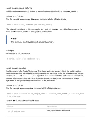 srvctl enable scan_listener
Enables all SCAN listeners, by default, or a specific listener identified by its  ordinal_number .
Syntax and Options
Use the  srvctl enable scan_listener  command with the following syntax:
srvctl enable scan_listener [­i ordinal_number]
The only option available for this command is  ­i   ordinal_number , which identifies any one of the
three SCAN listeners, and takes a range of values from 1 to 3.
Note:
This command is only available with Oracle Clusterware.
Example
An example of this command is:
$ srvctl enable scan_listener ­i 1
srvctl enable service
Enables a service for Oracle Clusterware. Enabling an entire service also affects the enabling of the
service over all of the instances by enabling the service at each one. When the entire service is already
enabled, an  srvctl enable service  operation does not affect all of the instances and enable them.
Instead, this operation returns an error. Therefore, you cannot always use the entire set of service
operations to manipulate the service indicators for each instance.
Syntax and Options
Use the  srvctl enable service  command with the following syntax:
srvctl enable service ­d db_unique_name ­s "service_name_list" [­i instance_name
| ­n node_name]
Table A­55 srvctl enable service Options
Option Description
­d db_unique_name Unique name for the database
 