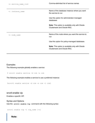 ­s service_name_list Comma­delimited list of service names
­i instance_name Name of the database instance where you want
the service to run
Use this option for administrator­managed
databases
Note: This option is available only with Oracle
Clusterware and Oracle RAC.
­n node_name Name of the node where you want the service to
run
Use this option for policy­managed databases
Note: This option is available only with Oracle
Clusterware and Oracle RAC.
Examples
The following example globally enables a service:
$ srvctl enable service ­d crm ­s crm
The following example enables a service to use a preferred instance:
$srvctl enable service ­d crm ­s crm ­i crm1
srvctl enable vip
Enables a specific VIP.
Syntax and Options
Use the  srvctl enable vip  command with the following syntax:
srvctl enable vip ­i vip_name [­v]
Note:
 