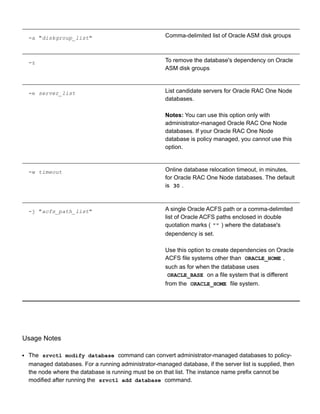 ­a "diskgroup_list" Comma­delimited list of Oracle ASM disk groups
­z To remove the database's dependency on Oracle
ASM disk groups
­e server_list List candidate servers for Oracle RAC One Node
databases.
Notes: You can use this option only with
administrator­managed Oracle RAC One Node
databases. If your Oracle RAC One Node
database is policy managed, you cannot use this
option.
­w timeout Online database relocation timeout, in minutes,
for Oracle RAC One Node databases. The default
is  30 .
­j "acfs_path_list" A single Oracle ACFS path or a comma­delimited
list of Oracle ACFS paths enclosed in double
quotation marks ( "" ) where the database's
dependency is set.
Use this option to create dependencies on Oracle
ACFS file systems other than  ORACLE_HOME ,
such as for when the database uses
ORACLE_BASE  on a file system that is different
from the  ORACLE_HOME  file system.
Usage Notes
The  srvctl modify database  command can convert administrator­managed databases to policy­
managed databases. For a running administrator­managed database, if the server list is supplied, then
the node where the database is running must be on that list. The instance name prefix cannot be
modified after running the  srvctl add database  command.
 