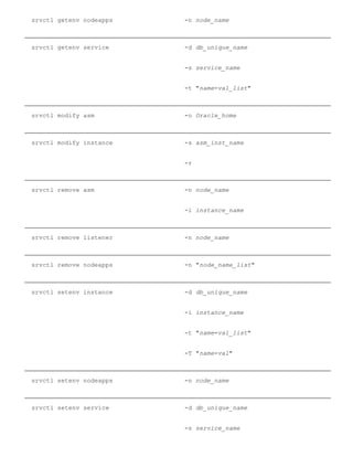 srvctl getenv nodeapps ­n node_name
srvctl getenv service ­d db_unique_name
­s service_name
­t "name=val_list"
srvctl modify asm ­o Oracle_home
srvctl modify instance ­s asm_inst_name
­r
srvctl remove asm ­n node_name
­i instance_name
srvctl remove listener ­n node_name
srvctl remove nodeapps ­n "node_name_list"
srvctl setenv instance ­d db_unique_name
­i instance_name
­t "name=val_list"
­T "name=val"
srvctl setenv nodeapps ­n node_name
srvctl setenv service ­d db_unique_name
­s service_name
 