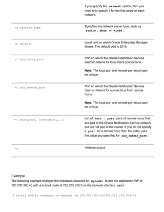 if you specify the  netmask  option, then you
need only specify it for the first node on each
network.
­u network_type Specifies the network server type, such as
static ,  dhcp , or  mixed .
­e em_port Local port on which Oracle Enterprise Manager
listens. The default port is 2016.
­l ons_local_port Port on which the Oracle Notification Service
daemon listens for local client connections.
Note: The local port and remote port must each
be unique.
­r ons_remote_port Port on which the Oracle Notification Service
daemon listens for connections from remote
hosts.
Note: The local port and remote port must each
be unique.
­t host:port, [host:port,...] List of  host : port  pairs of remote hosts that
are part of the Oracle Notification Service network
but are not part of the cluster. If you do not specify
a  port  for a remote host, then the utility uses
the value you specified for  ons_remote_port .
­v Verbose output.
Example
The following example changes the nodeapps resource on  mynode1  to use the application VIP of
100.200.300.40 with a subnet mask of 255.255.255.0 on the network interface  eth0 :
$ srvctl modify nodeapps ­n mynode1 ­A 100.200.300.40/255.255.255.0/eth0
 