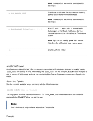 Note: The local port and remote port must each
be unique.
­r ons_remote_port The Oracle Notification Service daemon listening
port for connections from remote hosts
Note: The local port and remote port must each
be unique.
­t host[:port] [,host[:port]][...]] A list of  host : port  pairs of remote hosts
that are part of the Oracle Notification Service
network but are not part of the Oracle Clusterware
cluster
Note: If you do not specify  port  for a remote
host, then the utility uses  ons_remote_port .
­v Display verbose output
srvctl modify scan
Modifies the number of SCAN VIPs to the match the number of IP addresses returned by looking up the
scan_name  you specify in DNS. Presumably the  scan_name  has not changed, but DNS was changed to
add or remove IP addresses, and now you must adjust the Oracle Clusterware resource configuration to
match.
Syntax and Options
Use the  srvctl modify scan  command with the following syntax:
srvctl modify scan ­n scan_name
The only option available for this command is  ­n   scan_name , which identifies the SCAN name that
resolves to the SCAN VIPs that you want to use.
Note:
This command is only available with Oracle Clusterware.
Example
 