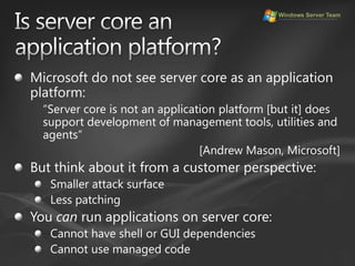 Is server core anapplication platform?Microsoft do not see server core as an application platform:“Server core is not an application platform [but it] does support development of management tools, utilities and agents”[Andrew Mason, Microsoft]But think about it from a customer perspective:Smaller attack surfaceLess patchingYou can run applications on server core:Cannot have shell or GUI dependenciesCannot use managed code