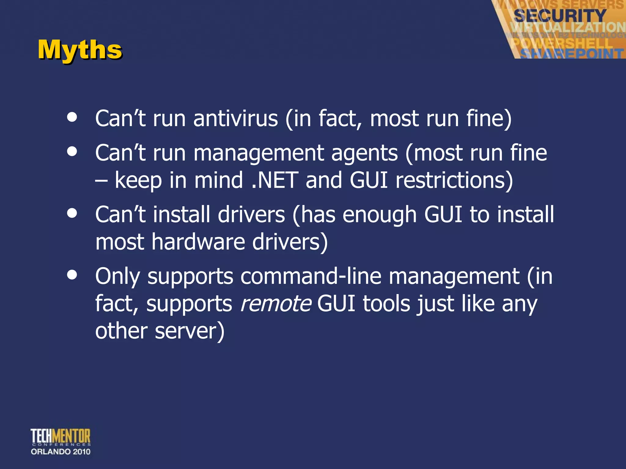 Myths Can ’t run antivirus (in fact, most run fine) Can ’t run management agents (most run fine – keep in mind .NET and GUI restrictions) Can ’t install drivers (has enough GUI to install most hardware drivers) Only supports command-line management (in fact, supports  remote  GUI tools just like any other server) 