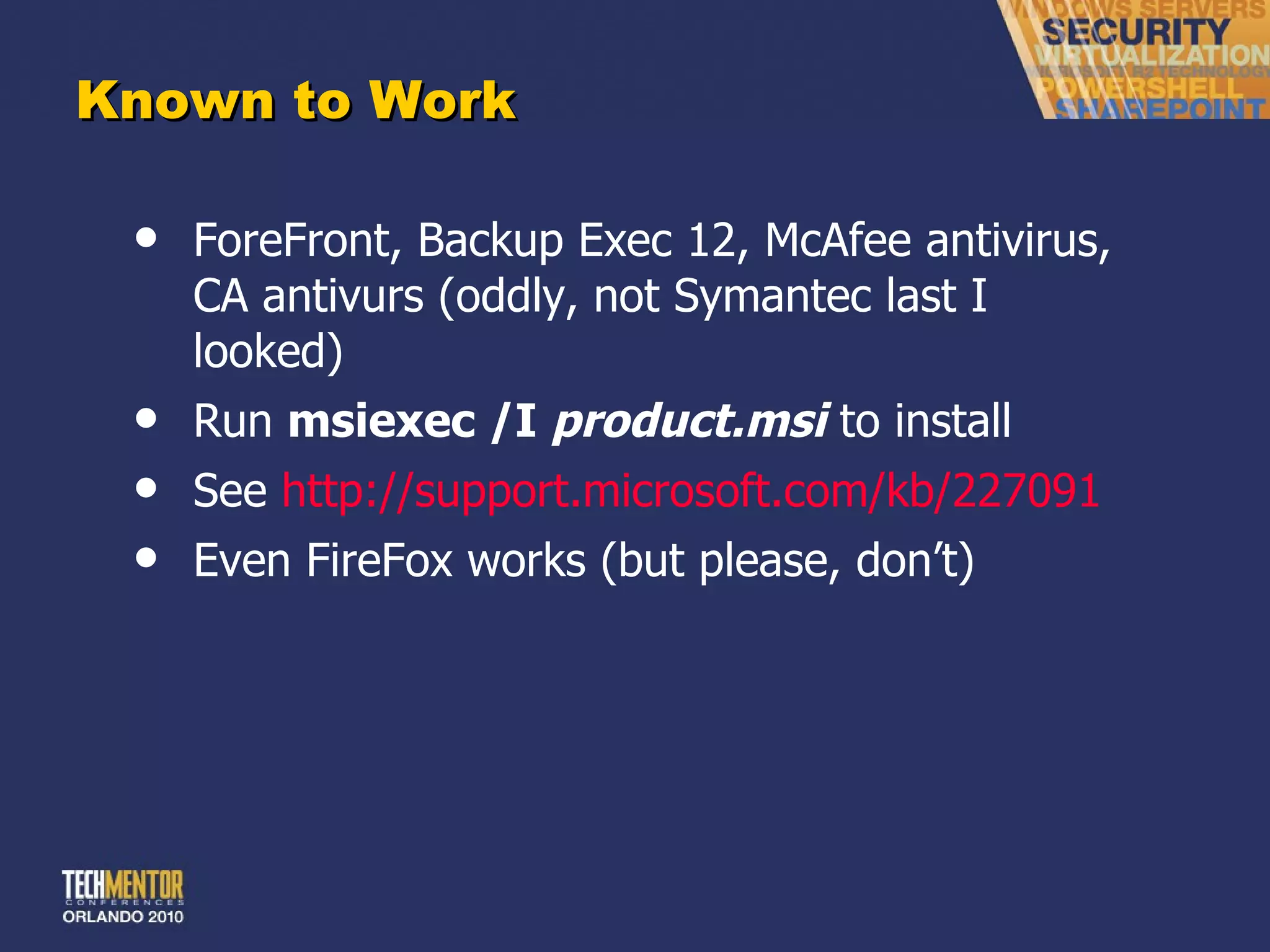 Known to Work ForeFront, Backup Exec 12, McAfee antivirus, CA antivurs (oddly, not Symantec last I looked) Run  msiexec /I  product.msi  to install See  http://support.microsoft.com/kb/227091 Even FireFox works (but please, don ’t) 