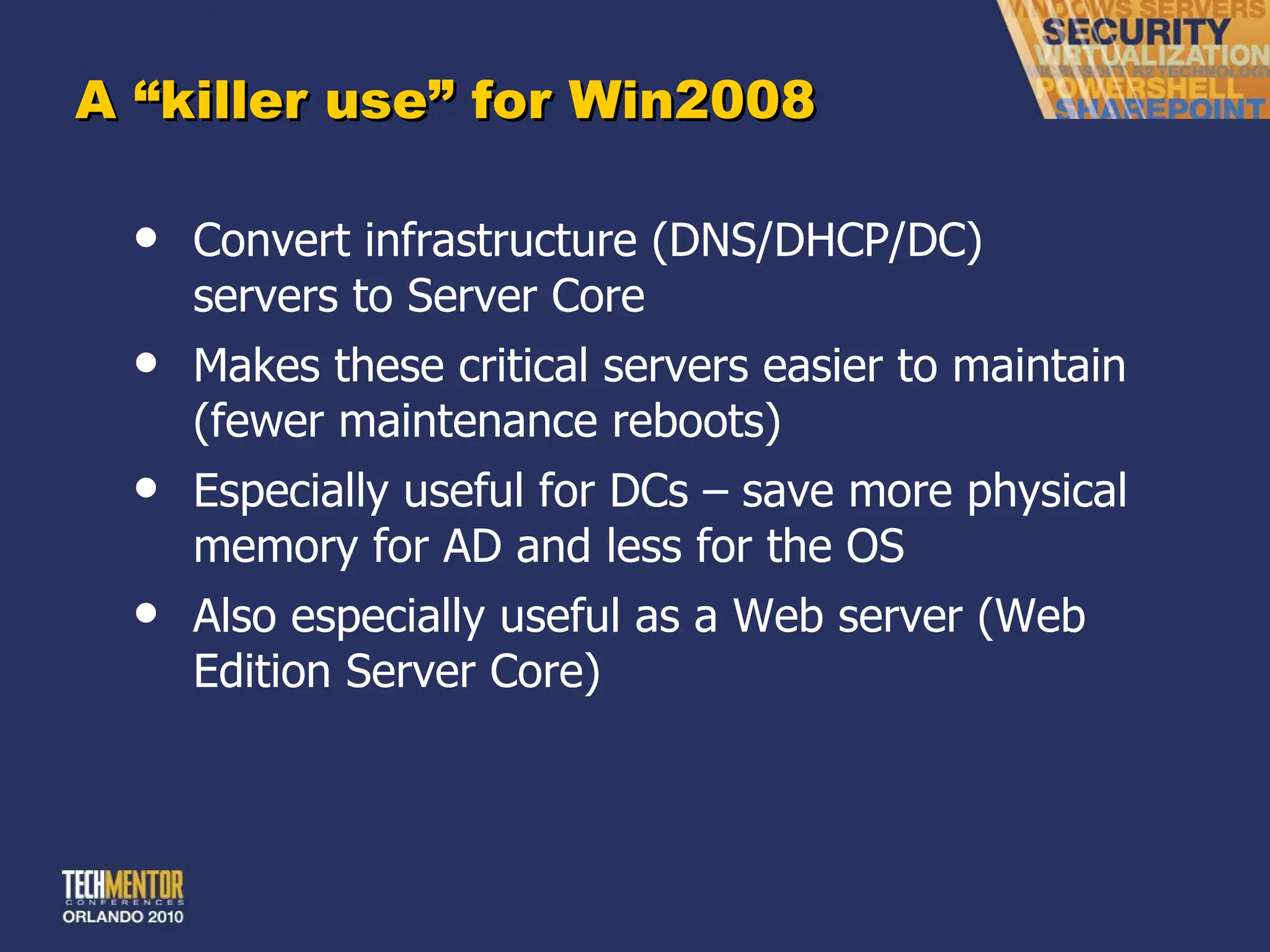A  “killer use” for Win2008 Convert infrastructure (DNS/DHCP/DC) servers to Server Core Makes these critical servers easier to maintain (fewer maintenance reboots) Especially useful for DCs – save more physical memory for AD and less for the OS Also especially useful as a Web server (Web Edition Server Core) 