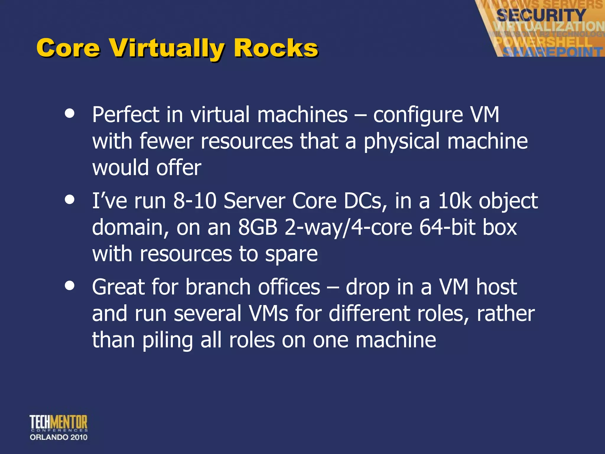 Core Virtually Rocks Perfect in virtual machines – configure VM with fewer resources that a physical machine would offer I ’ve run 8-10 Server Core DCs, in a 10k object domain, on an 8GB 2-way/4-core 64-bit box with resources to spare Great for branch offices – drop in a VM host and run several VMs for different roles, rather than piling all roles on one machine 