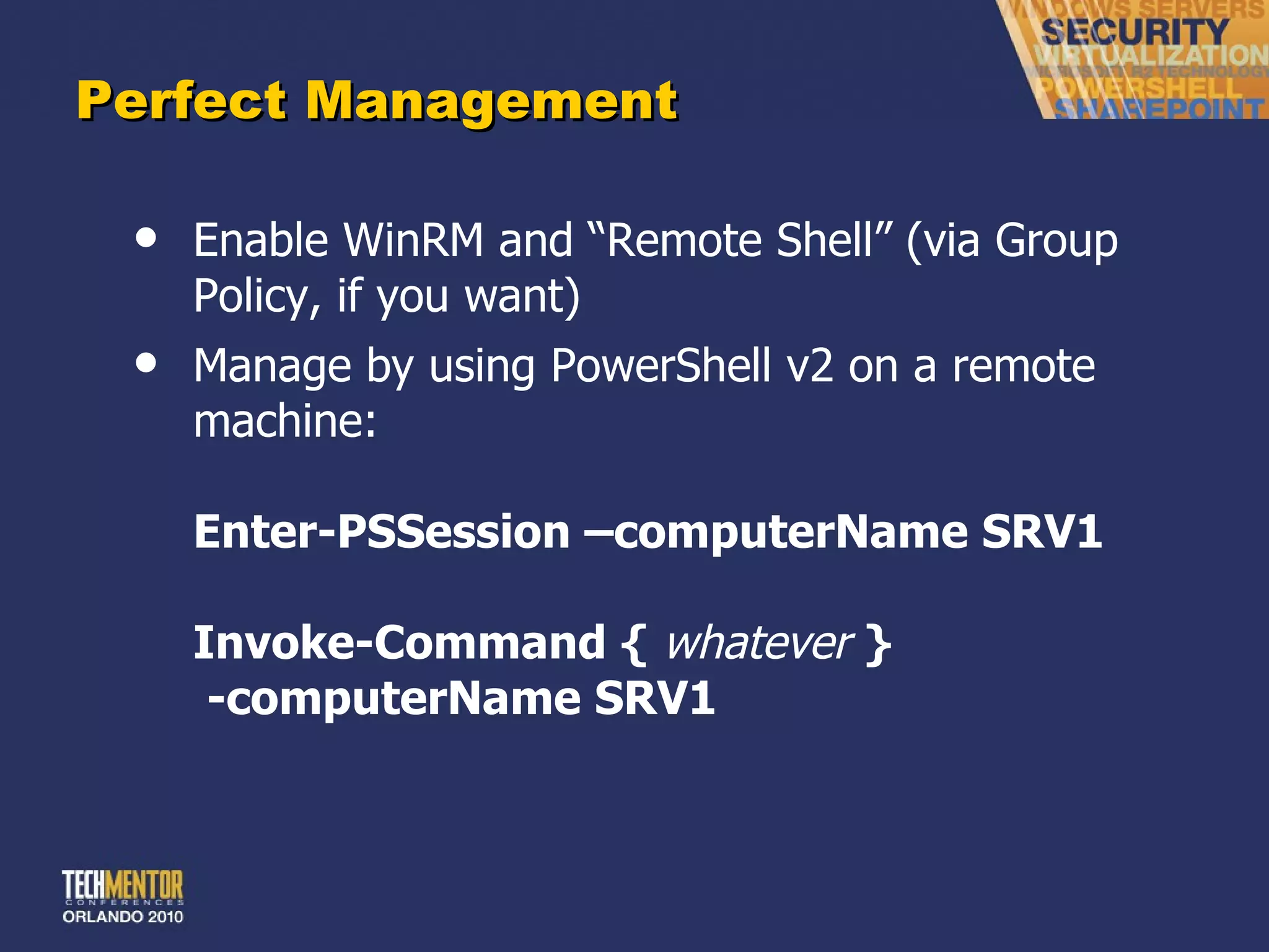 Perfect Management Enable WinRM and  “Remote Shell” (via Group Policy, if you want) Manage by using PowerShell v2 on a remote machine: Enter-PSSession –computerName SRV1 Invoke-Command {  whatever   }  -computerName SRV1 