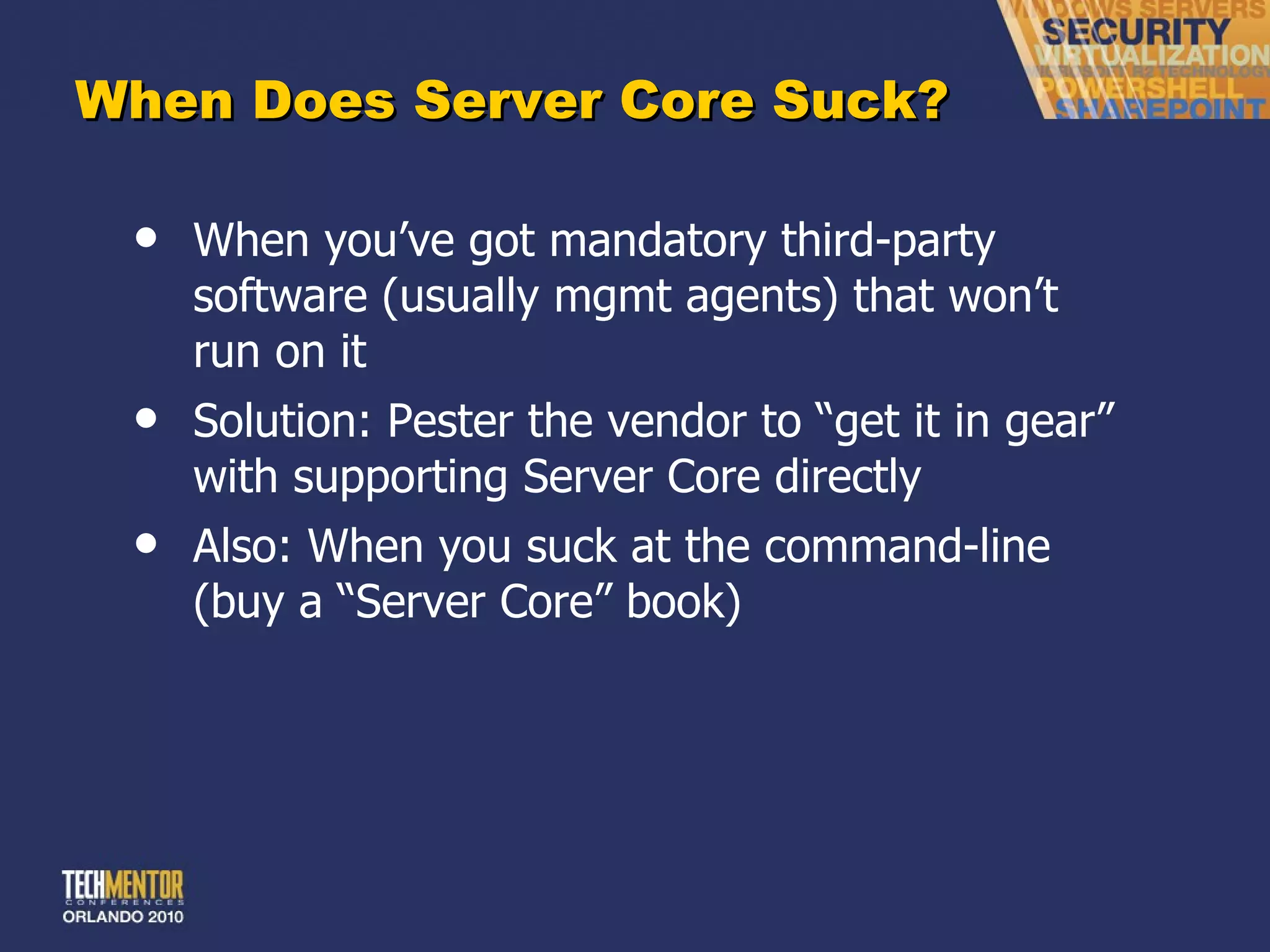 When Does Server Core Suck? When you ’ve got mandatory third-party software (usually mgmt agents) that won’t run on it Solution: Pester the vendor to  “get it in gear” with supporting Server Core directly Also: When you suck at the command-line (buy a  “Server Core” book) 