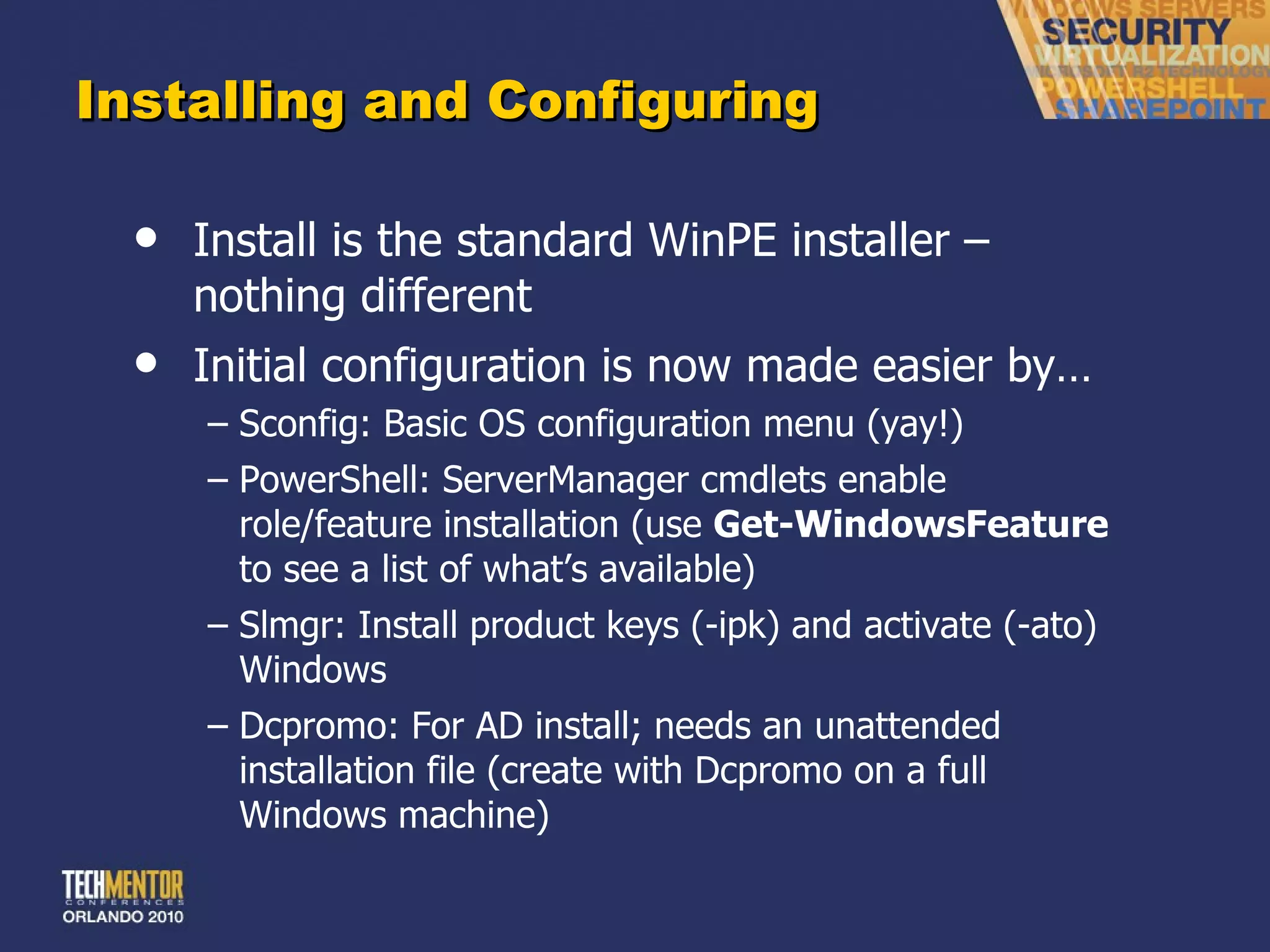 Installing and Configuring Install is the standard WinPE installer – nothing different Initial configuration is now made easier by… Sconfig: Basic OS configuration menu (yay!) PowerShell: ServerManager cmdlets enable role/feature installation (use  Get-WindowsFeature  to see a list of what ’s available) Slmgr: Install product keys (-ipk) and activate (-ato) Windows Dcpromo: For AD install; needs an unattended installation file (create with Dcpromo on a full Windows machine) 