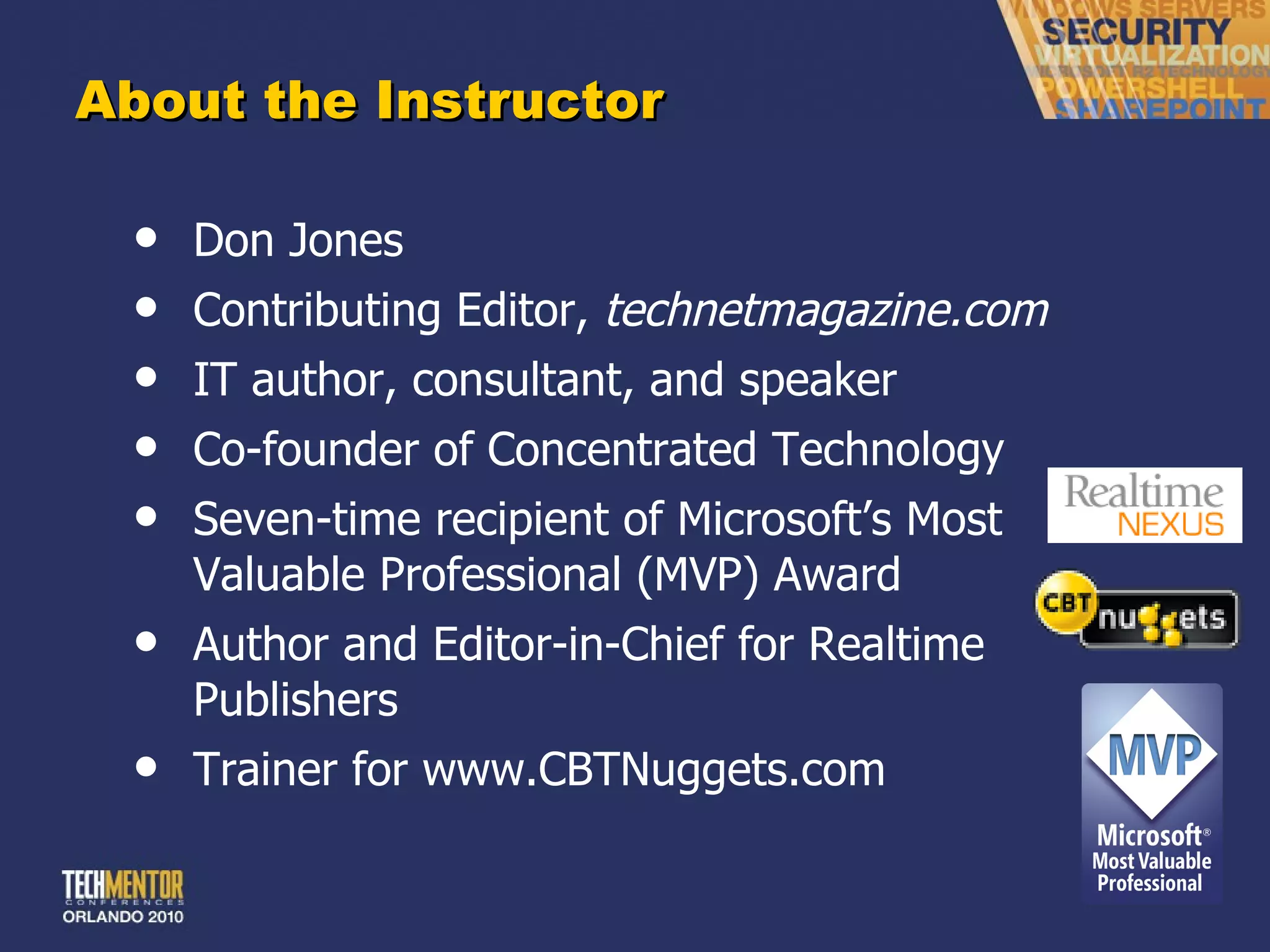 About the Instructor Don Jones Contributing Editor,  technetmagazine.com IT author, consultant, and speaker Co-founder of Concentrated Technology Seven-time recipient of Microsoft ’s Most Valuable Professional (MVP) Award Author and Editor-in-Chief for Realtime Publishers Trainer for www.CBTNuggets.com 