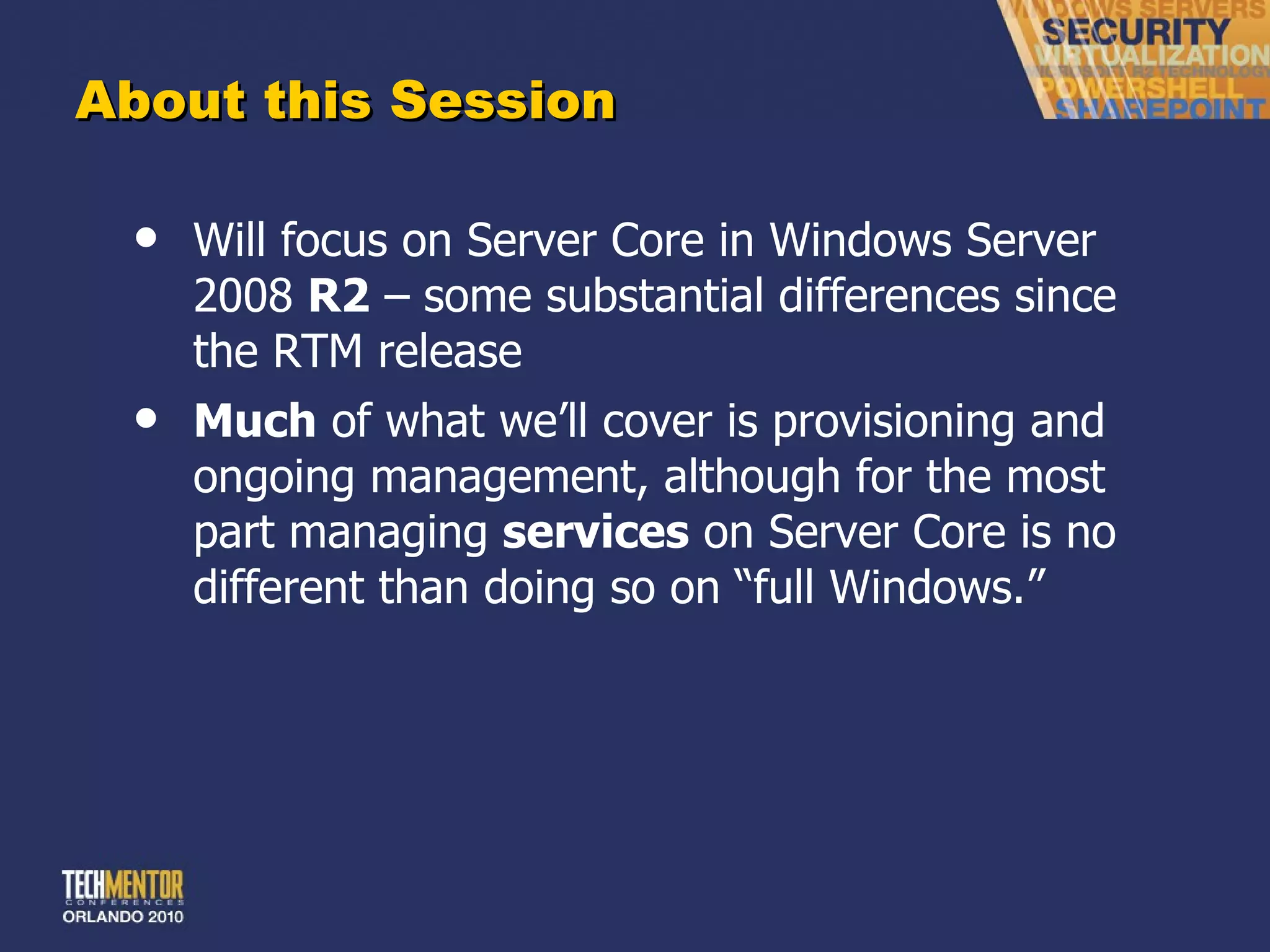 About this Session Will focus on Server Core in Windows Server 2008  R2  – some substantial differences since the RTM release Much  of what we ’ll cover is provisioning and ongoing management, although for the most part managing  services  on Server Core is no different than doing so on “full Windows.” 