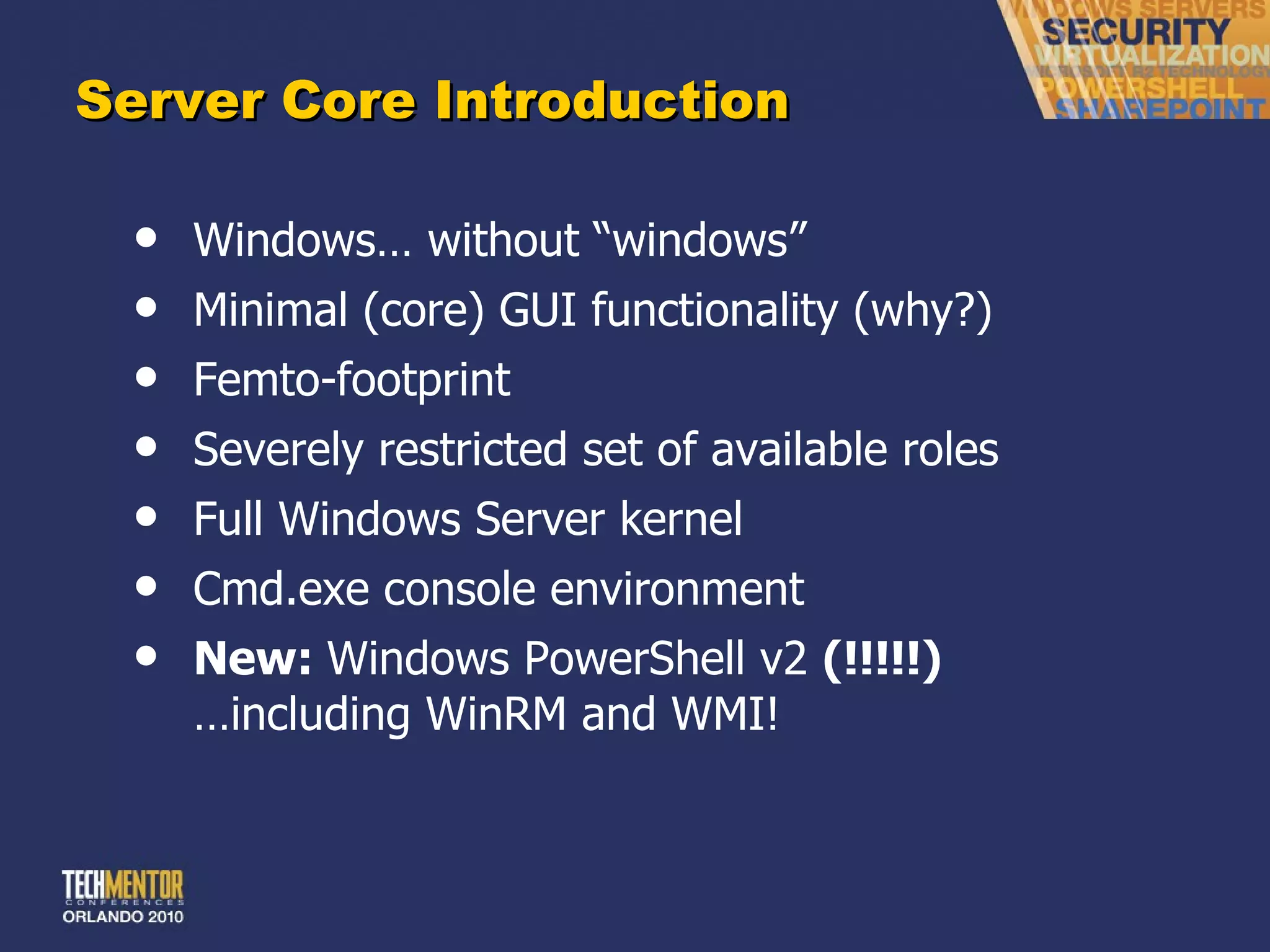 Server Core Introduction Windows… without  “windows” Minimal (core) GUI functionality (why?) Femto-footprint Severely restricted set of available roles Full Windows Server kernel Cmd.exe console environment New:  Windows PowerShell v2  (!!!!!) …including WinRM and WMI! 
