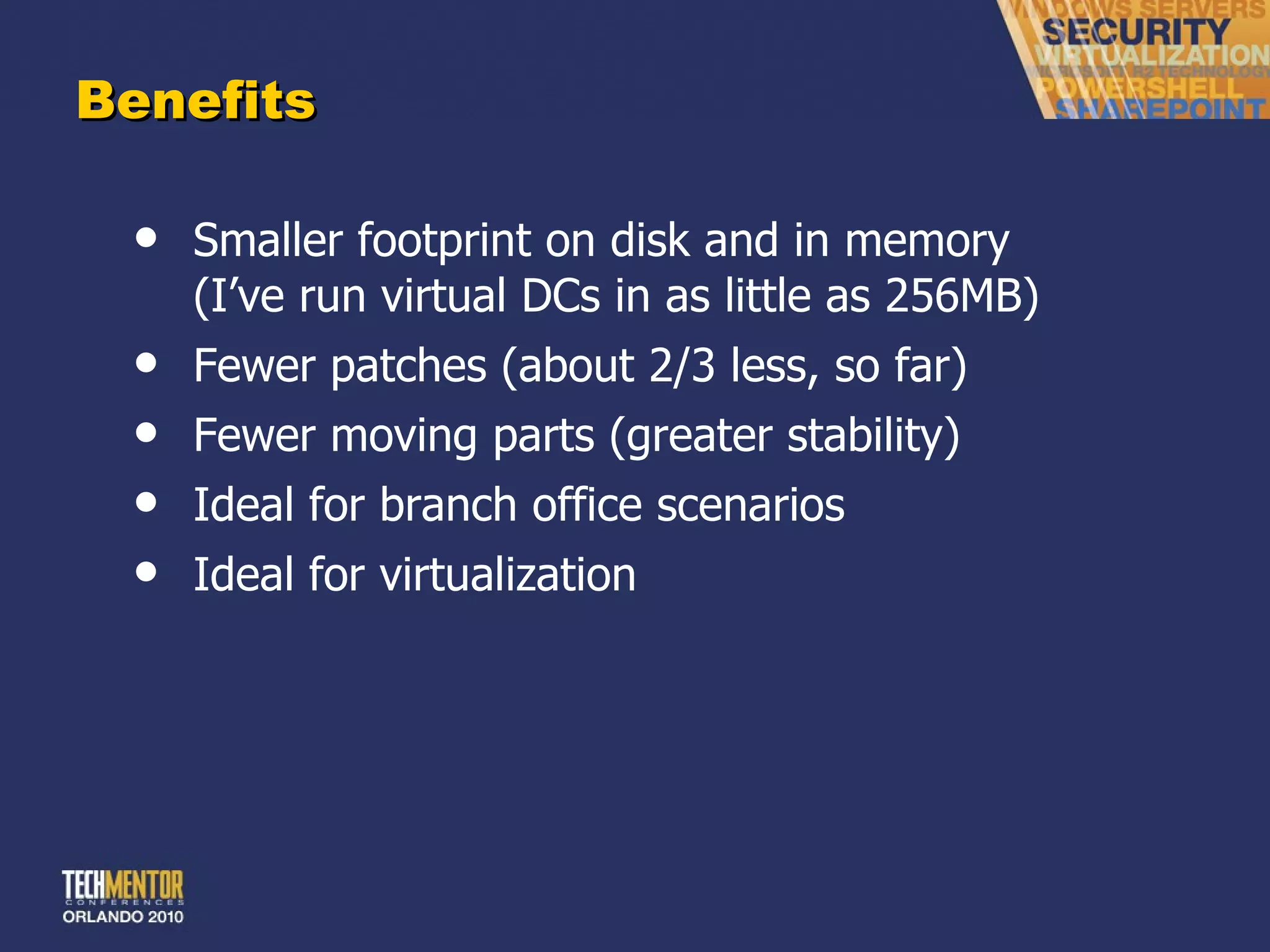Benefits Smaller footprint on disk and in memory (I ’ve run virtual DCs in as little as 256MB) Fewer patches (about 2/3 less, so far) Fewer moving parts (greater stability) Ideal for branch office scenarios Ideal for virtualization 