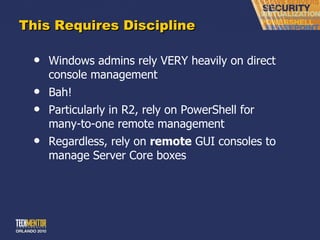 This Requires Discipline Windows admins rely VERY heavily on direct console management Bah! Particularly in R2, rely on PowerShell for many-to-one remote management Regardless, rely on  remote  GUI consoles to manage Server Core boxes 