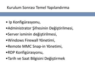 Kurulum Sonrası Temel Yapılandırma


• Ip Konfigürasyonu,
•Administrator Şifresinin Değiştirilmesi,
•Server isminin değiştirilmesi,
•Windows Firewall Yönetimi,
•Remote MMC Snap-in Yönetimi,
•RDP Konfigürasyonu,
•Tarih ve Saat Bilgisini Değiştirmek
 