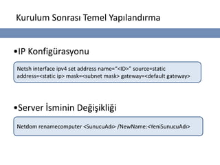 Kurulum Sonrası Temel Yapılandırma


•IP Konfigürasyonu
Netsh interface ipv4 set address name=“<ID>” source=static
address=<static ip> mask=<subnet mask> gateway=<default gateway>




•Server İsminin Değişikliği
Netdom renamecomputer <SunucuAdı> /NewName:<YeniSunucuAdı>
 