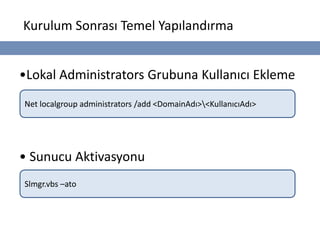 Kurulum Sonrası Temel Yapılandırma


•Lokal Administrators Grubuna Kullanıcı Ekleme
Net localgroup administrators /add <DomainAdı><KullanıcıAdı>




• Sunucu Aktivasyonu
Slmgr.vbs –ato
 