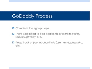 GoDaddy Process
 Complete the signup steps
 There is no need to add additional or extra features,
security, privacy, etc.
 Keep track of your account info (username, password,
etc.)
 