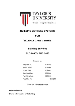 BUILDING SERVICES SYSTEMS
FOR
ELDERLY CARE CENTRE
Building Services
BLD 60903/ ARC 2423
Prepared by:
Ang Wei Yi 0317885
Chan Yi Qin 0315964
Joyce Wee 0319602
Kan Sook San 0319326
Tan Wing Hoe 0319333
Too Mun Fai 0318214
Tutor: Ar. Sateerah Hassan
Table of Contents
Chapter 1: Introduction to The Building
 