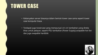 TOWER CASE
• Kebanyakan server biasanya dalam bentuk tower case sama seperti tower
case komputer biasa
• Terdapat juga towercase yang mempunyai ciri-ciri tambahan yang direka
khas untuk pelayan, seperti PSU tambahan (Power Supply),swapable hot fan
dan juga swapable harddisk
 