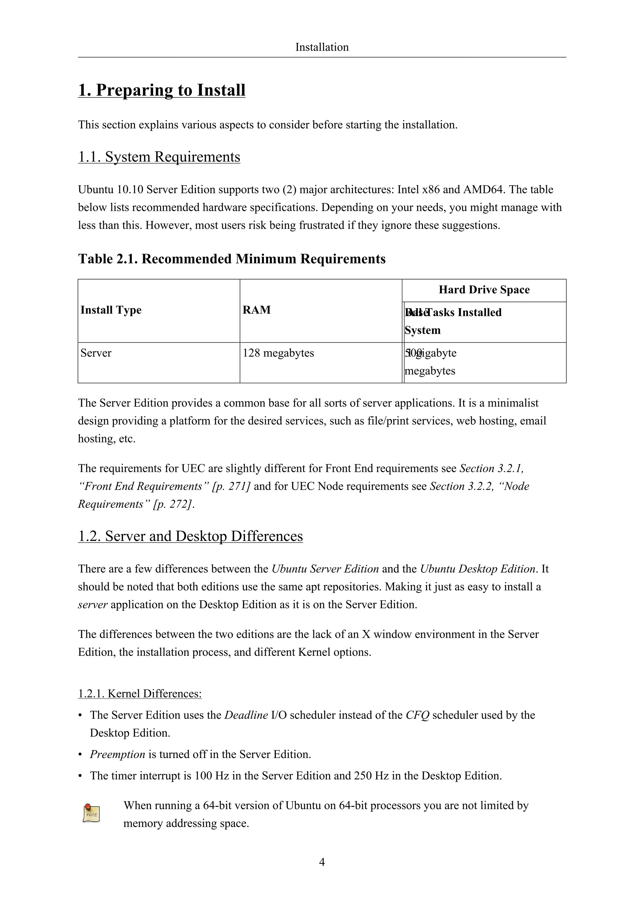 Installation


1. Preparing to Install
This section explains various aspects to consider before starting the installation.

1.1. System Requirements

Ubuntu 10.10 Server Edition supports two (2) major architectures: Intel x86 and AMD64. The table
below lists recommended hardware specifications. Depending on your needs, you might manage with
less than this. However, most users risk being frustrated if they ignore these suggestions.

Table 2.1. Recommended Minimum Requirements

                                                                              Hard Drive Space
Install Type                       RAM                                 Base
                                                                       All Tasks Installed
                                                                       System
Server                             128 megabytes                       500
                                                                       1 gigabyte
                                                                       megabytes

The Server Edition provides a common base for all sorts of server applications. It is a minimalist
design providing a platform for the desired services, such as file/print services, web hosting, email
hosting, etc.

The requirements for UEC are slightly different for Front End requirements see Section 3.2.1,
“Front End Requirements” [p. 271] and for UEC Node requirements see Section 3.2.2, “Node
Requirements” [p. 272].

1.2. Server and Desktop Differences

There are a few differences between the Ubuntu Server Edition and the Ubuntu Desktop Edition. It
should be noted that both editions use the same apt repositories. Making it just as easy to install a
server application on the Desktop Edition as it is on the Server Edition.

The differences between the two editions are the lack of an X window environment in the Server
Edition, the installation process, and different Kernel options.


1.2.1. Kernel Differences:
• The Server Edition uses the Deadline I/O scheduler instead of the CFQ scheduler used by the
  Desktop Edition.
• Preemption is turned off in the Server Edition.
• The timer interrupt is 100 Hz in the Server Edition and 250 Hz in the Desktop Edition.

         When running a 64-bit version of Ubuntu on 64-bit processors you are not limited by
         memory addressing space.


                                                    4
 
