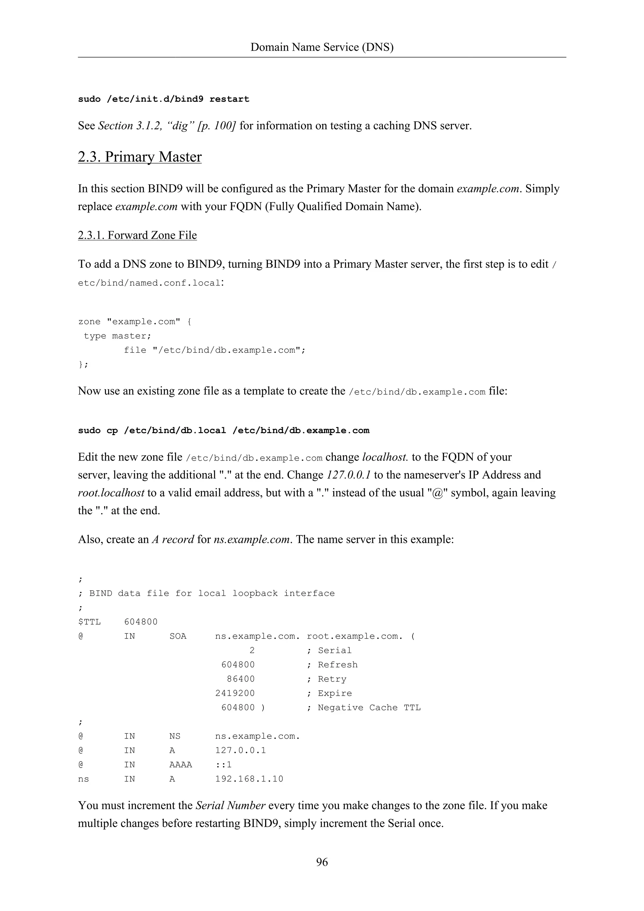 Domain Name Service (DNS)



sudo /etc/init.d/bind9 restart

See Section 3.1.2, “dig” [p. 100] for information on testing a caching DNS server.

2.3. Primary Master
In this section BIND9 will be configured as the Primary Master for the domain example.com. Simply
replace example.com with your FQDN (Fully Qualified Domain Name).

2.3.1. Forward Zone File

To add a DNS zone to BIND9, turning BIND9 into a Primary Master server, the first step is to edit /
etc/bind/named.conf.local:



zone "example.com" {
 type master;
         file "/etc/bind/db.example.com";
};

Now use an existing zone file as a template to create the /etc/bind/db.example.com file:


sudo cp /etc/bind/db.local /etc/bind/db.example.com

Edit the new zone file /etc/bind/db.example.com change localhost. to the FQDN of your
server, leaving the additional "." at the end. Change 127.0.0.1 to the nameserver's IP Address and
root.localhost to a valid email address, but with a "." instead of the usual "@" symbol, again leaving
the "." at the end.

Also, create an A record for ns.example.com. The name server in this example:


;
; BIND data file for local loopback interface
;
$TTL     604800
@        IN        SOA       ns.example.com. root.example.com. (
                                    2           ; Serial
                              604800            ; Refresh
                               86400            ; Retry
                             2419200            ; Expire
                              604800 )          ; Negative Cache TTL
;
@        IN        NS        ns.example.com.
@        IN        A         127.0.0.1
@        IN        AAAA      ::1
ns       IN        A         192.168.1.10

You must increment the Serial Number every time you make changes to the zone file. If you make
multiple changes before restarting BIND9, simply increment the Serial once.


                                                  96
 