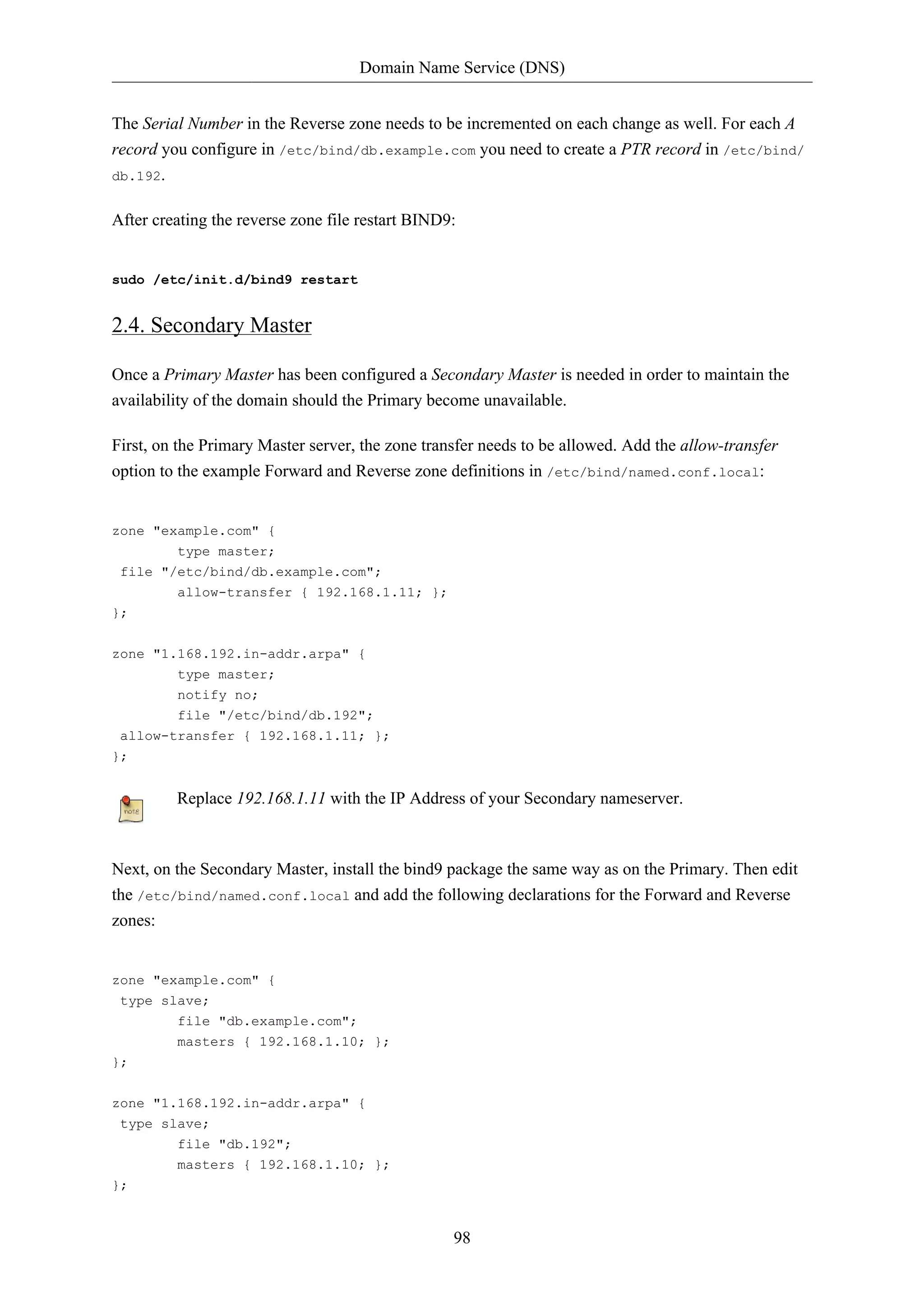 Domain Name Service (DNS)


The Serial Number in the Reverse zone needs to be incremented on each change as well. For each A
record you configure in /etc/bind/db.example.com you need to create a PTR record in /etc/bind/
db.192.


After creating the reverse zone file restart BIND9:


sudo /etc/init.d/bind9 restart


2.4. Secondary Master

Once a Primary Master has been configured a Secondary Master is needed in order to maintain the
availability of the domain should the Primary become unavailable.

First, on the Primary Master server, the zone transfer needs to be allowed. Add the allow-transfer
option to the example Forward and Reverse zone definitions in /etc/bind/named.conf.local:


zone "example.com" {
        type master;
 file "/etc/bind/db.example.com";
         allow-transfer { 192.168.1.11; };
};

zone "1.168.192.in-addr.arpa" {
         type master;
         notify no;
         file "/etc/bind/db.192";
 allow-transfer { 192.168.1.11; };
};


         Replace 192.168.1.11 with the IP Address of your Secondary nameserver.



Next, on the Secondary Master, install the bind9 package the same way as on the Primary. Then edit
the /etc/bind/named.conf.local and add the following declarations for the Forward and Reverse
zones:


zone "example.com" {
 type slave;
         file "db.example.com";
         masters { 192.168.1.10; };
};


zone "1.168.192.in-addr.arpa" {
 type slave;
         file "db.192";
         masters { 192.168.1.10; };
};


                                                  98
 