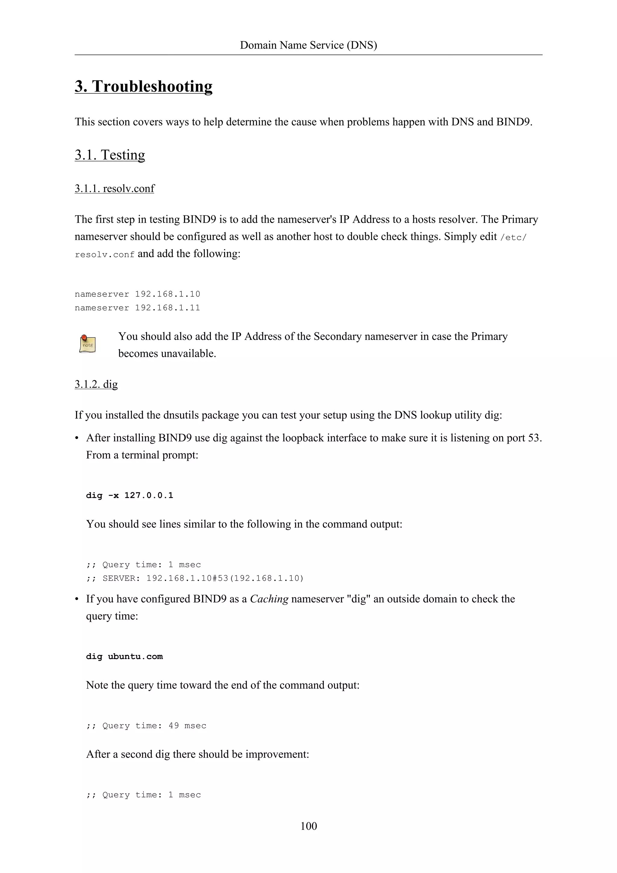 Domain Name Service (DNS)


3. Troubleshooting
This section covers ways to help determine the cause when problems happen with DNS and BIND9.

3.1. Testing

3.1.1. resolv.conf

The first step in testing BIND9 is to add the nameserver's IP Address to a hosts resolver. The Primary
nameserver should be configured as well as another host to double check things. Simply edit /etc/
resolv.conf and add the following:



nameserver 192.168.1.10
nameserver 192.168.1.11


             You should also add the IP Address of the Secondary nameserver in case the Primary
             becomes unavailable.

3.1.2. dig

If you installed the dnsutils package you can test your setup using the DNS lookup utility dig:

• After installing BIND9 use dig against the loopback interface to make sure it is listening on port 53.
  From a terminal prompt:


  dig -x 127.0.0.1


  You should see lines similar to the following in the command output:


  ;; Query time: 1 msec
  ;; SERVER: 192.168.1.10#53(192.168.1.10)

• If you have configured BIND9 as a Caching nameserver "dig" an outside domain to check the
  query time:


  dig ubuntu.com


  Note the query time toward the end of the command output:


  ;; Query time: 49 msec


  After a second dig there should be improvement:


  ;; Query time: 1 msec


                                                   100
 