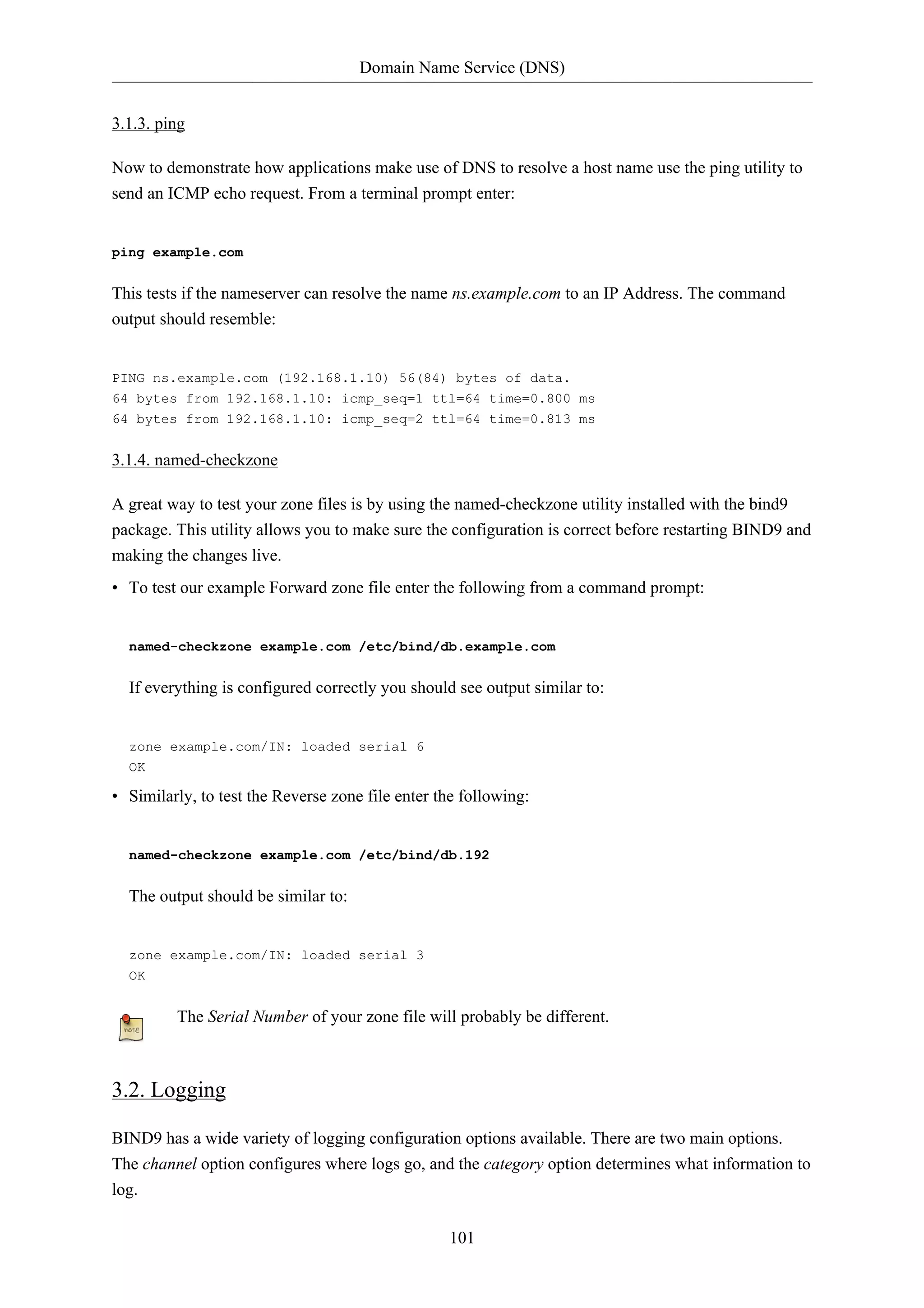 Domain Name Service (DNS)


3.1.3. ping

Now to demonstrate how applications make use of DNS to resolve a host name use the ping utility to
send an ICMP echo request. From a terminal prompt enter:


ping example.com


This tests if the nameserver can resolve the name ns.example.com to an IP Address. The command
output should resemble:


PING ns.example.com (192.168.1.10) 56(84) bytes of data.
64 bytes from 192.168.1.10: icmp_seq=1 ttl=64 time=0.800 ms
64 bytes from 192.168.1.10: icmp_seq=2 ttl=64 time=0.813 ms


3.1.4. named-checkzone

A great way to test your zone files is by using the named-checkzone utility installed with the bind9
package. This utility allows you to make sure the configuration is correct before restarting BIND9 and
making the changes live.
• To test our example Forward zone file enter the following from a command prompt:


  named-checkzone example.com /etc/bind/db.example.com


  If everything is configured correctly you should see output similar to:


  zone example.com/IN: loaded serial 6
  OK

• Similarly, to test the Reverse zone file enter the following:


  named-checkzone example.com /etc/bind/db.192


  The output should be similar to:


  zone example.com/IN: loaded serial 3
  OK


         The Serial Number of your zone file will probably be different.



3.2. Logging

BIND9 has a wide variety of logging configuration options available. There are two main options.
The channel option configures where logs go, and the category option determines what information to
log.

                                                  101
 