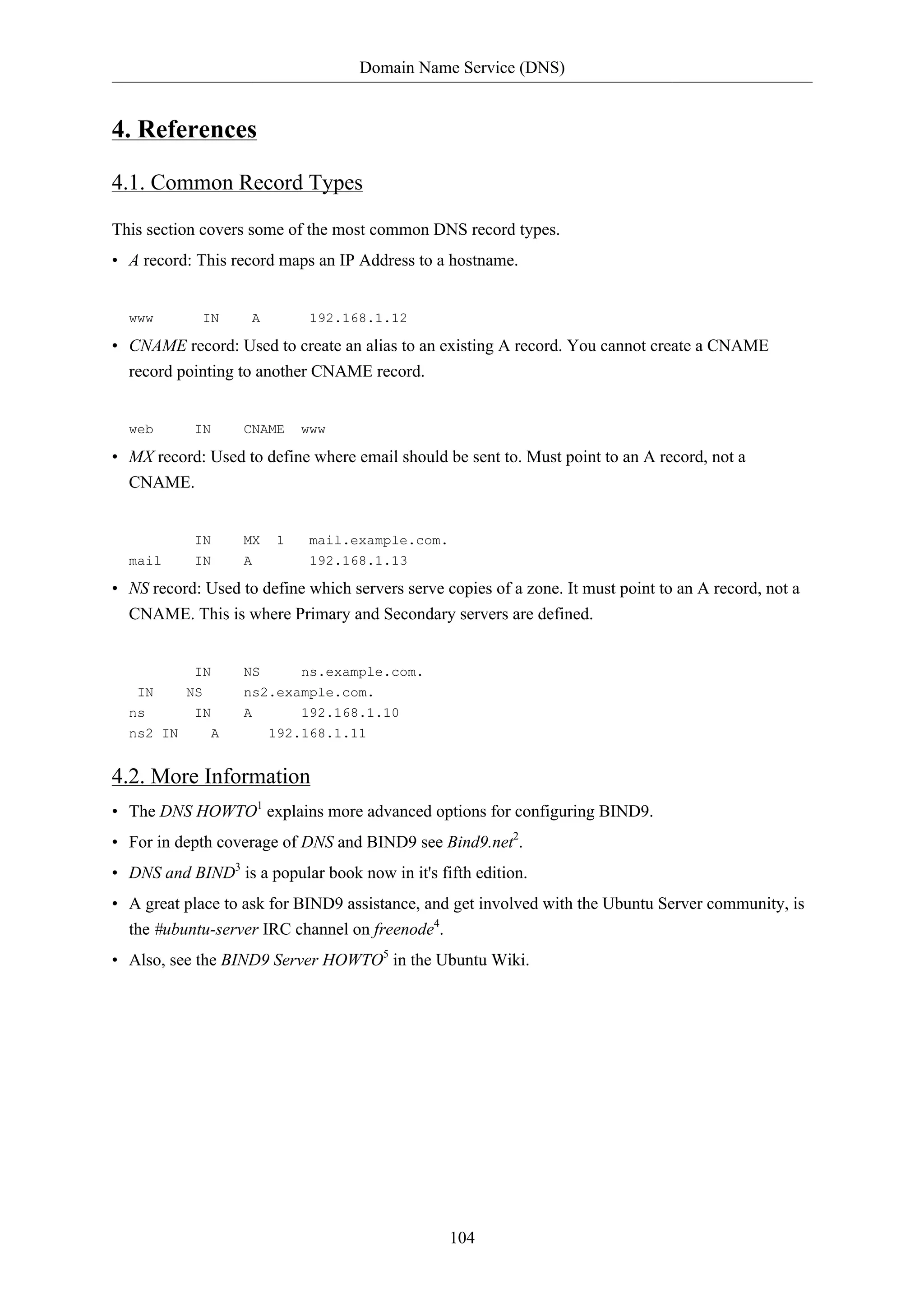 Domain Name Service (DNS)


4. References

4.1. Common Record Types

This section covers some of the most common DNS record types.
• A record: This record maps an IP Address to a hostname.


  www        IN     A         192.168.1.12

• CNAME record: Used to create an alias to an existing A record. You cannot create a CNAME
  record pointing to another CNAME record.


  web       IN     CNAME     www

• MX record: Used to define where email should be sent to. Must point to an A record, not a
  CNAME.


            IN     MX    1    mail.example.com.
  mail      IN     A          192.168.1.13

• NS record: Used to define which servers serve copies of a zone. It must point to an A record, not a
  CNAME. This is where Primary and Secondary servers are defined.


            IN     NS     ns.example.com.
   IN      NS      ns2.example.com.
  ns        IN     A        192.168.1.10
  ns2 IN      A         192.168.1.11


4.2. More Information
• The DNS HOWTO1 explains more advanced options for configuring BIND9.
• For in depth coverage of DNS and BIND9 see Bind9.net2.
• DNS and BIND3 is a popular book now in it's fifth edition.
• A great place to ask for BIND9 assistance, and get involved with the Ubuntu Server community, is
  the #ubuntu-server IRC channel on freenode4.
• Also, see the BIND9 Server HOWTO5 in the Ubuntu Wiki.




                                                  104
 