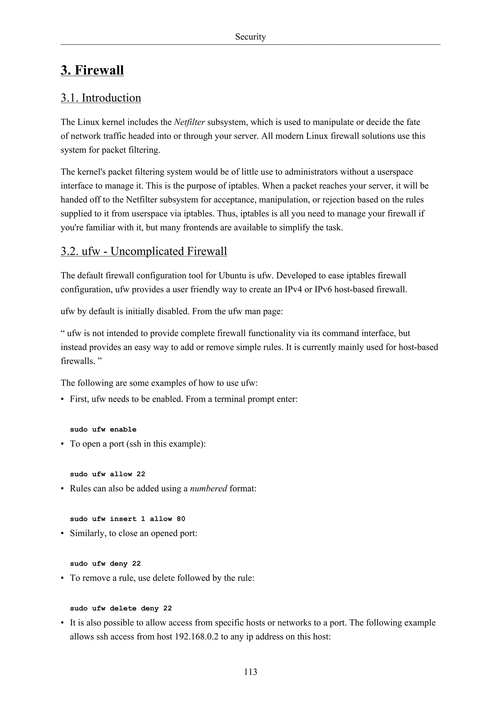 Security


3. Firewall
3.1. Introduction
The Linux kernel includes the Netfilter subsystem, which is used to manipulate or decide the fate
of network traffic headed into or through your server. All modern Linux firewall solutions use this
system for packet filtering.

The kernel's packet filtering system would be of little use to administrators without a userspace
interface to manage it. This is the purpose of iptables. When a packet reaches your server, it will be
handed off to the Netfilter subsystem for acceptance, manipulation, or rejection based on the rules
supplied to it from userspace via iptables. Thus, iptables is all you need to manage your firewall if
you're familiar with it, but many frontends are available to simplify the task.

3.2. ufw - Uncomplicated Firewall
The default firewall configuration tool for Ubuntu is ufw. Developed to ease iptables firewall
configuration, ufw provides a user friendly way to create an IPv4 or IPv6 host-based firewall.

ufw by default is initially disabled. From the ufw man page:

“ ufw is not intended to provide complete firewall functionality via its command interface, but
instead provides an easy way to add or remove simple rules. It is currently mainly used for host-based
firewalls. ”

The following are some examples of how to use ufw:
• First, ufw needs to be enabled. From a terminal prompt enter:


  sudo ufw enable

• To open a port (ssh in this example):


  sudo ufw allow 22

• Rules can also be added using a numbered format:


  sudo ufw insert 1 allow 80

• Similarly, to close an opened port:


  sudo ufw deny 22

• To remove a rule, use delete followed by the rule:


  sudo ufw delete deny 22

• It is also possible to allow access from specific hosts or networks to a port. The following example
  allows ssh access from host 192.168.0.2 to any ip address on this host:


                                                  113
 