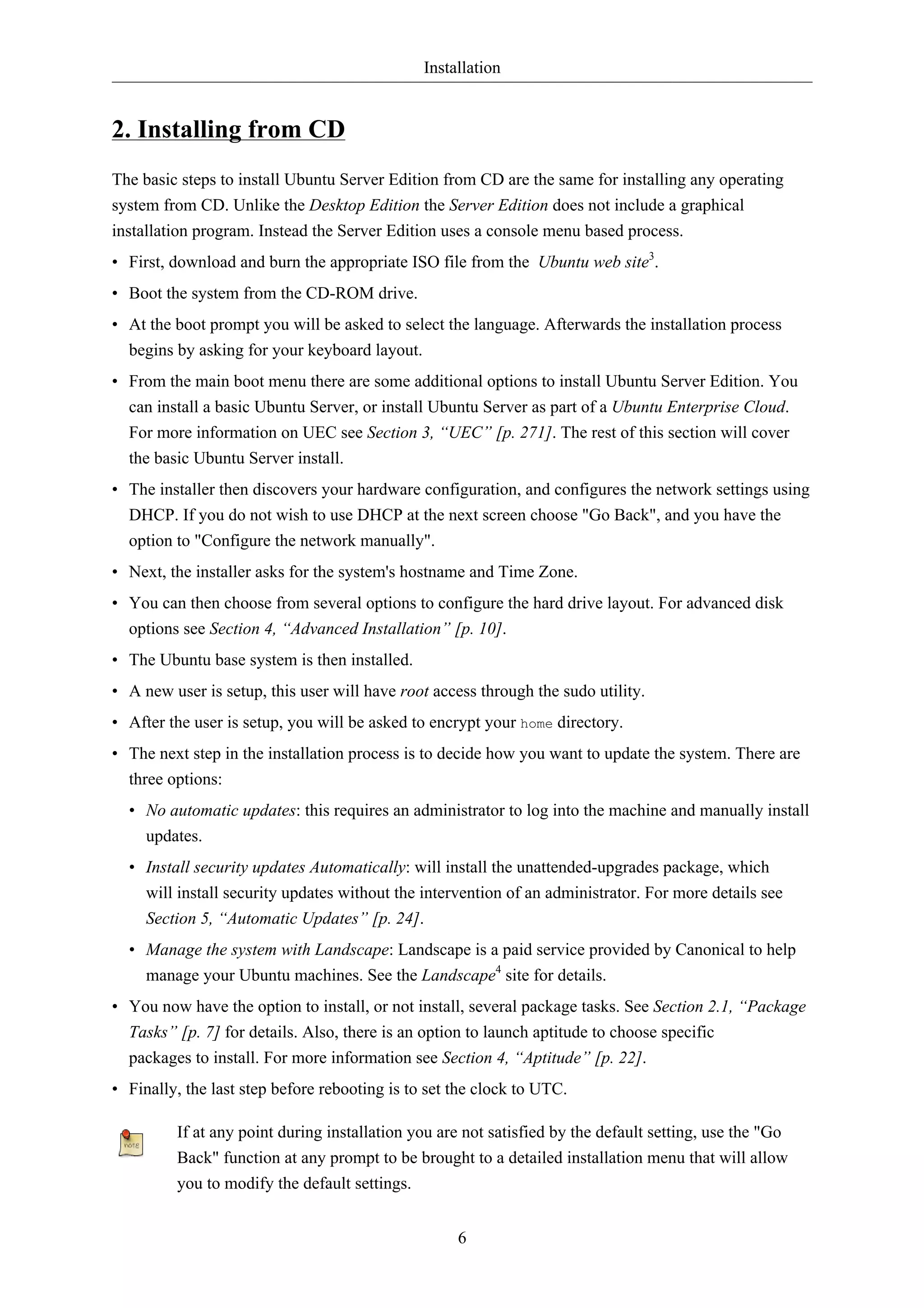 Installation


2. Installing from CD
The basic steps to install Ubuntu Server Edition from CD are the same for installing any operating
system from CD. Unlike the Desktop Edition the Server Edition does not include a graphical
installation program. Instead the Server Edition uses a console menu based process.
• First, download and burn the appropriate ISO file from the Ubuntu web site3.
• Boot the system from the CD-ROM drive.
• At the boot prompt you will be asked to select the language. Afterwards the installation process
  begins by asking for your keyboard layout.
• From the main boot menu there are some additional options to install Ubuntu Server Edition. You
  can install a basic Ubuntu Server, or install Ubuntu Server as part of a Ubuntu Enterprise Cloud.
  For more information on UEC see Section 3, “UEC” [p. 271]. The rest of this section will cover
  the basic Ubuntu Server install.
• The installer then discovers your hardware configuration, and configures the network settings using
  DHCP. If you do not wish to use DHCP at the next screen choose "Go Back", and you have the
  option to "Configure the network manually".
• Next, the installer asks for the system's hostname and Time Zone.
• You can then choose from several options to configure the hard drive layout. For advanced disk
  options see Section 4, “Advanced Installation” [p. 10].
• The Ubuntu base system is then installed.
• A new user is setup, this user will have root access through the sudo utility.
• After the user is setup, you will be asked to encrypt your home directory.
• The next step in the installation process is to decide how you want to update the system. There are
  three options:
  • No automatic updates: this requires an administrator to log into the machine and manually install
    updates.
  • Install security updates Automatically: will install the unattended-upgrades package, which
    will install security updates without the intervention of an administrator. For more details see
    Section 5, “Automatic Updates” [p. 24].
  • Manage the system with Landscape: Landscape is a paid service provided by Canonical to help
    manage your Ubuntu machines. See the Landscape4 site for details.
• You now have the option to install, or not install, several package tasks. See Section 2.1, “Package
  Tasks” [p. 7] for details. Also, there is an option to launch aptitude to choose specific
  packages to install. For more information see Section 4, “Aptitude” [p. 22].
• Finally, the last step before rebooting is to set the clock to UTC.

         If at any point during installation you are not satisfied by the default setting, use the "Go
         Back" function at any prompt to be brought to a detailed installation menu that will allow
         you to modify the default settings.


                                                    6
 
