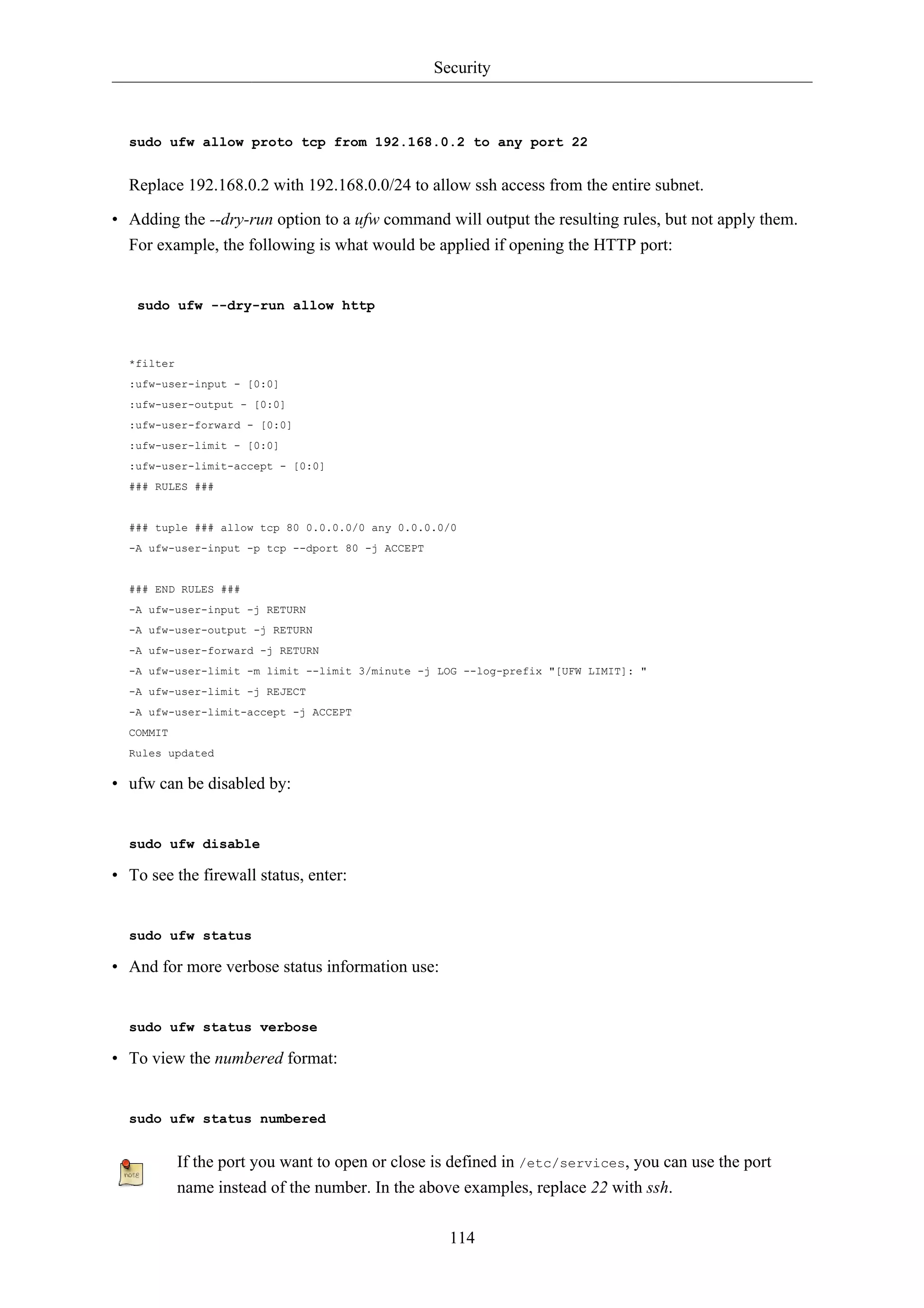 Security



  sudo ufw allow proto tcp from 192.168.0.2 to any port 22


  Replace 192.168.0.2 with 192.168.0.0/24 to allow ssh access from the entire subnet.

• Adding the --dry-run option to a ufw command will output the resulting rules, but not apply them.
  For example, the following is what would be applied if opening the HTTP port:


   sudo ufw --dry-run allow http



  *filter
  :ufw-user-input - [0:0]
  :ufw-user-output - [0:0]
  :ufw-user-forward - [0:0]
  :ufw-user-limit - [0:0]
  :ufw-user-limit-accept - [0:0]
  ### RULES ###


  ### tuple ### allow tcp 80 0.0.0.0/0 any 0.0.0.0/0
  -A ufw-user-input -p tcp --dport 80 -j ACCEPT


  ### END RULES ###
  -A ufw-user-input -j RETURN
  -A ufw-user-output -j RETURN
  -A ufw-user-forward -j RETURN
  -A ufw-user-limit -m limit --limit 3/minute -j LOG --log-prefix "[UFW LIMIT]: "
  -A ufw-user-limit -j REJECT
  -A ufw-user-limit-accept -j ACCEPT
  COMMIT
  Rules updated

• ufw can be disabled by:


  sudo ufw disable

• To see the firewall status, enter:


  sudo ufw status

• And for more verbose status information use:


  sudo ufw status verbose

• To view the numbered format:


  sudo ufw status numbered


            If the port you want to open or close is defined in /etc/services, you can use the port
            name instead of the number. In the above examples, replace 22 with ssh.

                                                    114
 