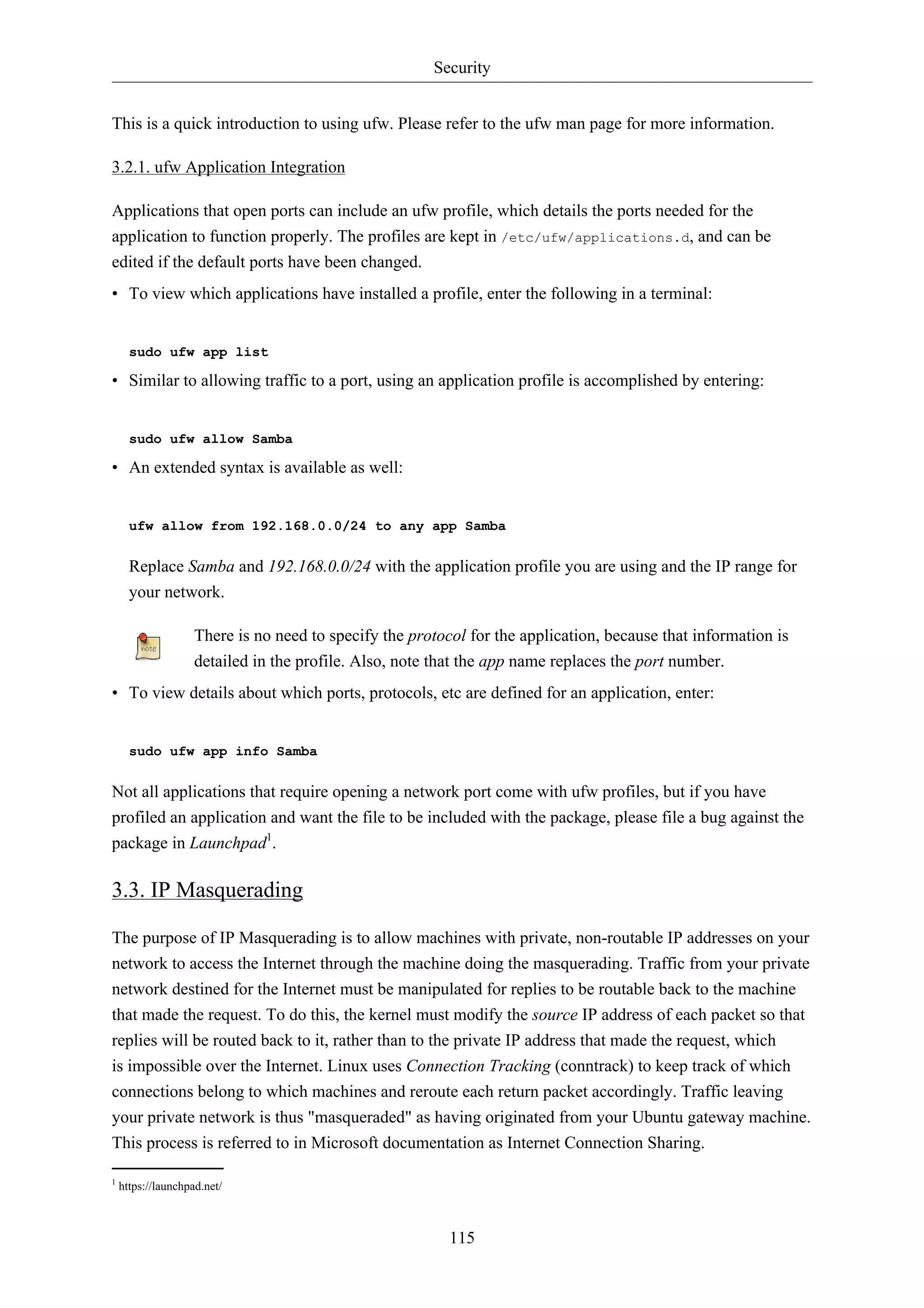 Security


This is a quick introduction to using ufw. Please refer to the ufw man page for more information.

3.2.1. ufw Application Integration

Applications that open ports can include an ufw profile, which details the ports needed for the
application to function properly. The profiles are kept in /etc/ufw/applications.d, and can be
edited if the default ports have been changed.
• To view which applications have installed a profile, enter the following in a terminal:


      sudo ufw app list

• Similar to allowing traffic to a port, using an application profile is accomplished by entering:


      sudo ufw allow Samba

• An extended syntax is available as well:


      ufw allow from 192.168.0.0/24 to any app Samba


      Replace Samba and 192.168.0.0/24 with the application profile you are using and the IP range for
      your network.

                    There is no need to specify the protocol for the application, because that information is
                    detailed in the profile. Also, note that the app name replaces the port number.
• To view details about which ports, protocols, etc are defined for an application, enter:


      sudo ufw app info Samba


Not all applications that require opening a network port come with ufw profiles, but if you have
profiled an application and want the file to be included with the package, please file a bug against the
package in Launchpad1.

3.3. IP Masquerading

The purpose of IP Masquerading is to allow machines with private, non-routable IP addresses on your
network to access the Internet through the machine doing the masquerading. Traffic from your private
network destined for the Internet must be manipulated for replies to be routable back to the machine
that made the request. To do this, the kernel must modify the source IP address of each packet so that
replies will be routed back to it, rather than to the private IP address that made the request, which
is impossible over the Internet. Linux uses Connection Tracking (conntrack) to keep track of which
connections belong to which machines and reroute each return packet accordingly. Traffic leaving
your private network is thus "masqueraded" as having originated from your Ubuntu gateway machine.
This process is referred to in Microsoft documentation as Internet Connection Sharing.

1
    https://launchpad.net/



                                                          115
 