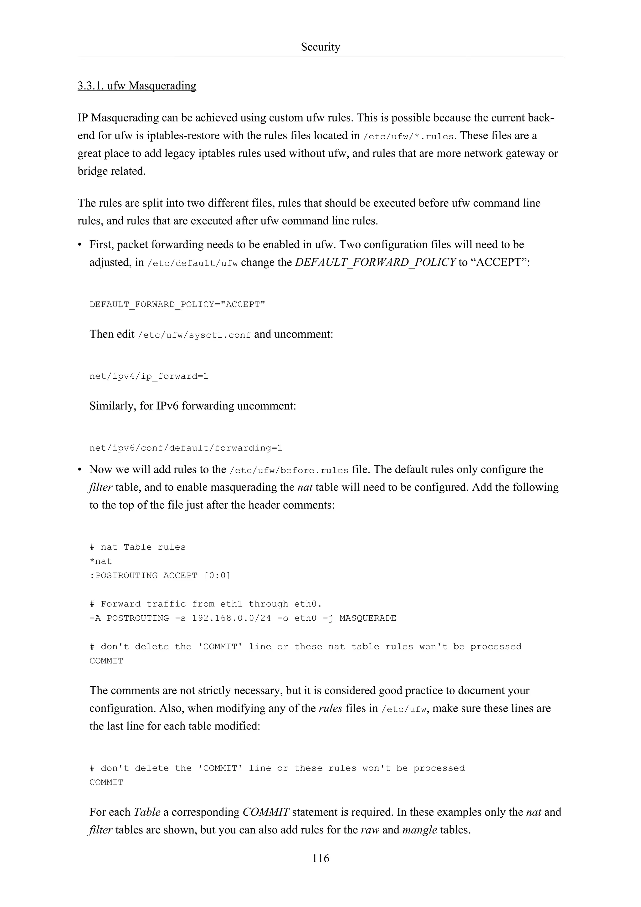 Security


3.3.1. ufw Masquerading

IP Masquerading can be achieved using custom ufw rules. This is possible because the current back-
end for ufw is iptables-restore with the rules files located in /etc/ufw/*.rules. These files are a
great place to add legacy iptables rules used without ufw, and rules that are more network gateway or
bridge related.

The rules are split into two different files, rules that should be executed before ufw command line
rules, and rules that are executed after ufw command line rules.

• First, packet forwarding needs to be enabled in ufw. Two configuration files will need to be
  adjusted, in /etc/default/ufw change the DEFAULT_FORWARD_POLICY to “ACCEPT”:


  DEFAULT_FORWARD_POLICY="ACCEPT"


  Then edit /etc/ufw/sysctl.conf and uncomment:


  net/ipv4/ip_forward=1


  Similarly, for IPv6 forwarding uncomment:


  net/ipv6/conf/default/forwarding=1

• Now we will add rules to the /etc/ufw/before.rules file. The default rules only configure the
  filter table, and to enable masquerading the nat table will need to be configured. Add the following
  to the top of the file just after the header comments:


  # nat Table rules
  *nat
  :POSTROUTING ACCEPT [0:0]

  # Forward traffic from eth1 through eth0.
  -A POSTROUTING -s 192.168.0.0/24 -o eth0 -j MASQUERADE


  # don't delete the 'COMMIT' line or these nat table rules won't be processed
  COMMIT


  The comments are not strictly necessary, but it is considered good practice to document your
  configuration. Also, when modifying any of the rules files in /etc/ufw, make sure these lines are
  the last line for each table modified:


  # don't delete the 'COMMIT' line or these rules won't be processed
  COMMIT


  For each Table a corresponding COMMIT statement is required. In these examples only the nat and
  filter tables are shown, but you can also add rules for the raw and mangle tables.

                                                  116
 