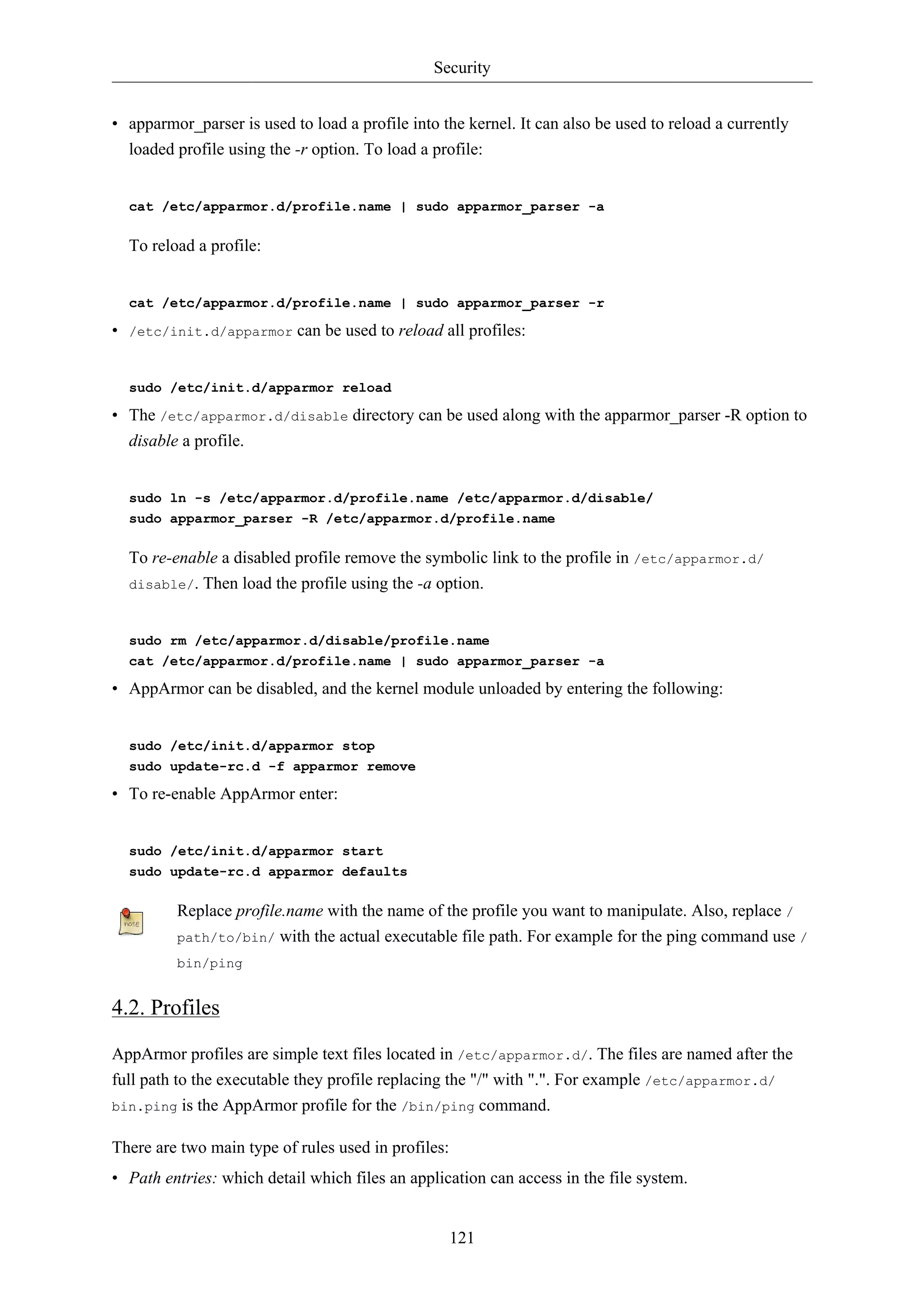 Security


• apparmor_parser is used to load a profile into the kernel. It can also be used to reload a currently
  loaded profile using the -r option. To load a profile:


  cat /etc/apparmor.d/profile.name | sudo apparmor_parser -a

  To reload a profile:


  cat /etc/apparmor.d/profile.name | sudo apparmor_parser -r

• /etc/init.d/apparmor can be used to reload all profiles:


  sudo /etc/init.d/apparmor reload

• The /etc/apparmor.d/disable directory can be used along with the apparmor_parser -R option to
  disable a profile.


  sudo ln -s /etc/apparmor.d/profile.name /etc/apparmor.d/disable/
  sudo apparmor_parser -R /etc/apparmor.d/profile.name

  To re-enable a disabled profile remove the symbolic link to the profile in /etc/apparmor.d/
  disable/. Then load the profile using the -a option.



  sudo rm /etc/apparmor.d/disable/profile.name
  cat /etc/apparmor.d/profile.name | sudo apparmor_parser -a

• AppArmor can be disabled, and the kernel module unloaded by entering the following:


  sudo /etc/init.d/apparmor stop
  sudo update-rc.d -f apparmor remove

• To re-enable AppArmor enter:


  sudo /etc/init.d/apparmor start
  sudo update-rc.d apparmor defaults

         Replace profile.name with the name of the profile you want to manipulate. Also, replace /
         path/to/bin/ with the actual executable file path. For example for the ping command use /
         bin/ping


4.2. Profiles

AppArmor profiles are simple text files located in /etc/apparmor.d/. The files are named after the
full path to the executable they profile replacing the "/" with ".". For example /etc/apparmor.d/
bin.ping is the AppArmor profile for the /bin/ping command.


There are two main type of rules used in profiles:
• Path entries: which detail which files an application can access in the file system.


                                                     121
 