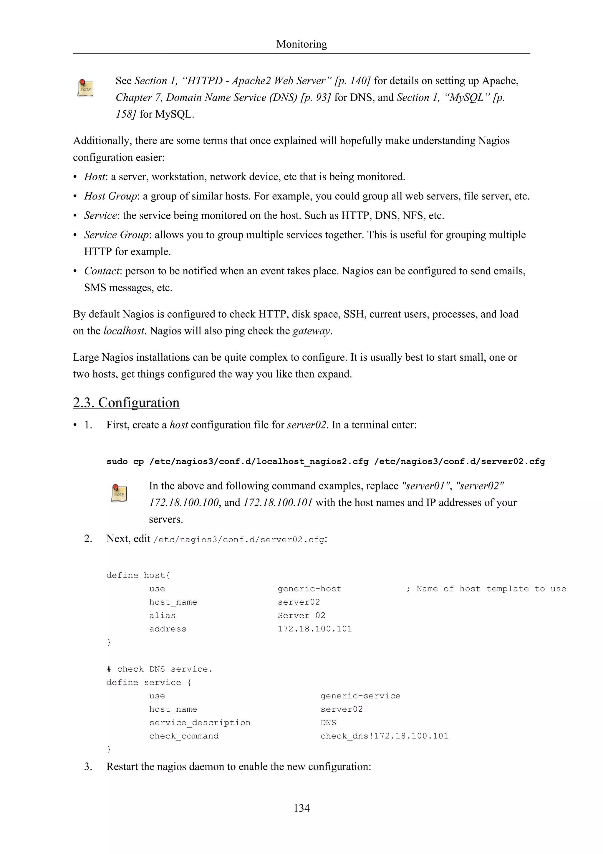 Monitoring


           See Section 1, “HTTPD - Apache2 Web Server” [p. 140] for details on setting up Apache,
           Chapter 7, Domain Name Service (DNS) [p. 93] for DNS, and Section 1, “MySQL” [p.
           158] for MySQL.

Additionally, there are some terms that once explained will hopefully make understanding Nagios
configuration easier:
• Host: a server, workstation, network device, etc that is being monitored.
• Host Group: a group of similar hosts. For example, you could group all web servers, file server, etc.
• Service: the service being monitored on the host. Such as HTTP, DNS, NFS, etc.
• Service Group: allows you to group multiple services together. This is useful for grouping multiple
  HTTP for example.
• Contact: person to be notified when an event takes place. Nagios can be configured to send emails,
  SMS messages, etc.

By default Nagios is configured to check HTTP, disk space, SSH, current users, processes, and load
on the localhost. Nagios will also ping check the gateway.

Large Nagios installations can be quite complex to configure. It is usually best to start small, one or
two hosts, get things configured the way you like then expand.

2.3. Configuration
• 1.   First, create a host configuration file for server02. In a terminal enter:


       sudo cp /etc/nagios3/conf.d/localhost_nagios2.cfg /etc/nagios3/conf.d/server02.cfg

                  In the above and following command examples, replace "server01", "server02"
                  172.18.100.100, and 172.18.100.101 with the host names and IP addresses of your
                  servers.
  2.   Next, edit /etc/nagios3/conf.d/server02.cfg:


       define host{
                  use                          generic-host                   ; Name of host template to use
                  host_name                    server02
                  alias                        Server 02
                  address                      172.18.100.101
       }

       # check DNS service.
       define service {
                  use                                     generic-service
                  host_name                               server02
                  service_description                     DNS
                  check_command                           check_dns!172.18.100.101
       }

  3.   Restart the nagios daemon to enable the new configuration:


                                                   134
 
