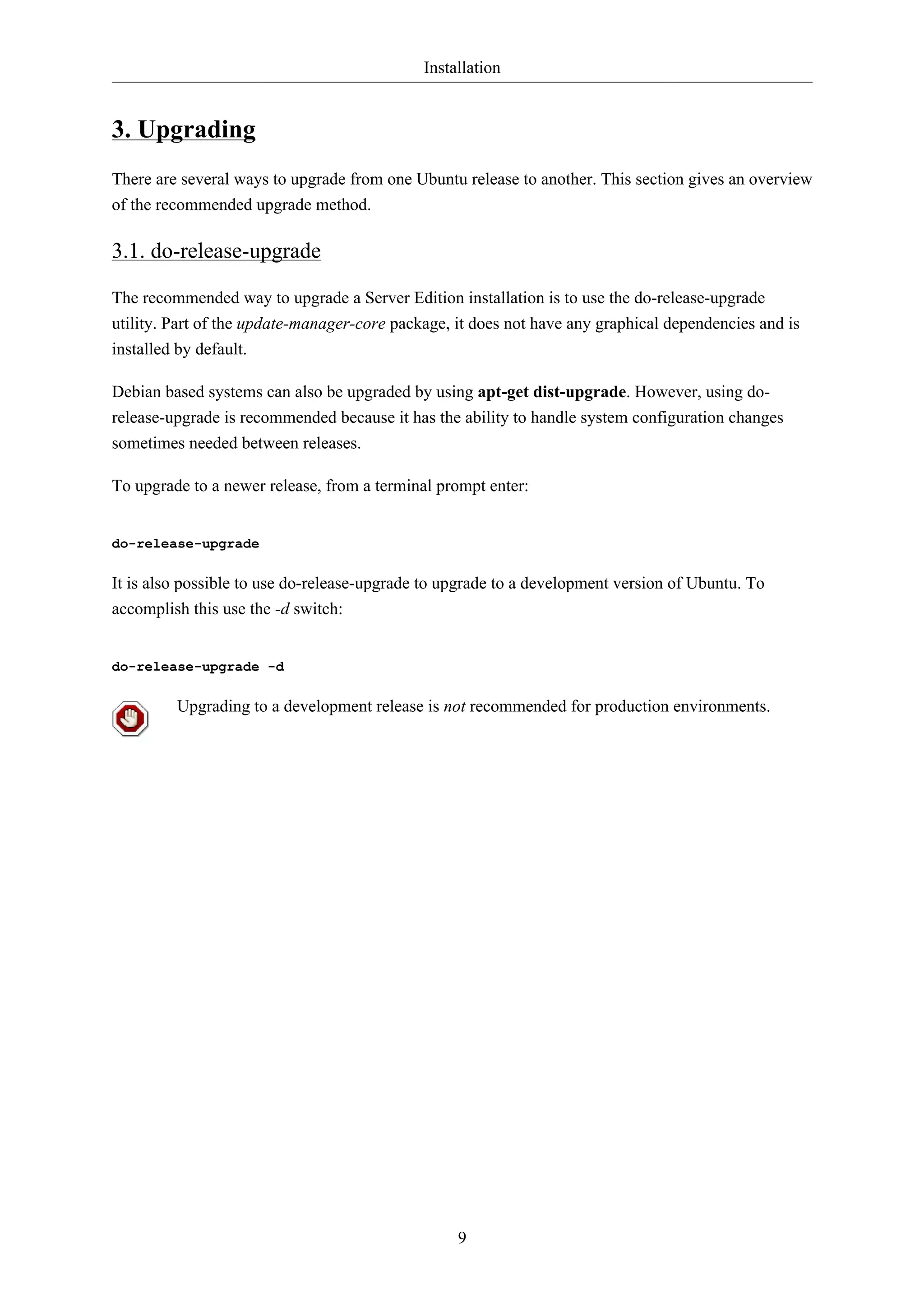 Installation


3. Upgrading
There are several ways to upgrade from one Ubuntu release to another. This section gives an overview
of the recommended upgrade method.

3.1. do-release-upgrade

The recommended way to upgrade a Server Edition installation is to use the do-release-upgrade
utility. Part of the update-manager-core package, it does not have any graphical dependencies and is
installed by default.

Debian based systems can also be upgraded by using apt-get dist-upgrade. However, using do-
release-upgrade is recommended because it has the ability to handle system configuration changes
sometimes needed between releases.

To upgrade to a newer release, from a terminal prompt enter:


do-release-upgrade

It is also possible to use do-release-upgrade to upgrade to a development version of Ubuntu. To
accomplish this use the -d switch:


do-release-upgrade -d

         Upgrading to a development release is not recommended for production environments.




                                                  9
 