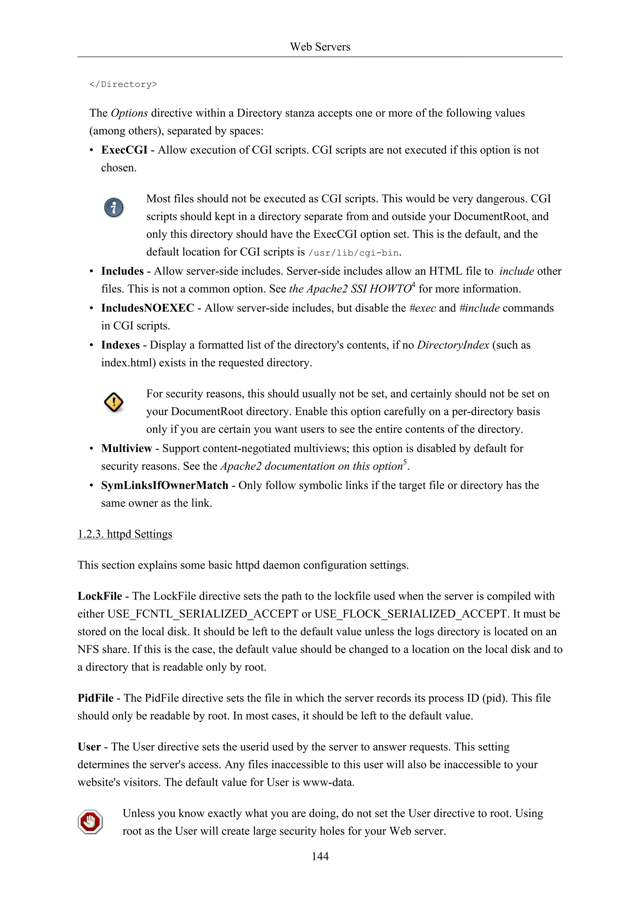 Web Servers


  </Directory>


  The Options directive within a Directory stanza accepts one or more of the following values
  (among others), separated by spaces:
  • ExecCGI - Allow execution of CGI scripts. CGI scripts are not executed if this option is not
    chosen.

               Most files should not be executed as CGI scripts. This would be very dangerous. CGI
               scripts should kept in a directory separate from and outside your DocumentRoot, and
               only this directory should have the ExecCGI option set. This is the default, and the
               default location for CGI scripts is /usr/lib/cgi-bin.
  • Includes - Allow server-side includes. Server-side includes allow an HTML file to include other
    files. This is not a common option. See the Apache2 SSI HOWTO4 for more information.
  • IncludesNOEXEC - Allow server-side includes, but disable the #exec and #include commands
    in CGI scripts.
  • Indexes - Display a formatted list of the directory's contents, if no DirectoryIndex (such as
    index.html) exists in the requested directory.

               For security reasons, this should usually not be set, and certainly should not be set on
               your DocumentRoot directory. Enable this option carefully on a per-directory basis
               only if you are certain you want users to see the entire contents of the directory.
  • Multiview - Support content-negotiated multiviews; this option is disabled by default for
    security reasons. See the Apache2 documentation on this option5.
  • SymLinksIfOwnerMatch - Only follow symbolic links if the target file or directory has the
    same owner as the link.

1.2.3. httpd Settings

This section explains some basic httpd daemon configuration settings.

LockFile - The LockFile directive sets the path to the lockfile used when the server is compiled with
either USE_FCNTL_SERIALIZED_ACCEPT or USE_FLOCK_SERIALIZED_ACCEPT. It must be
stored on the local disk. It should be left to the default value unless the logs directory is located on an
NFS share. If this is the case, the default value should be changed to a location on the local disk and to
a directory that is readable only by root.

PidFile - The PidFile directive sets the file in which the server records its process ID (pid). This file
should only be readable by root. In most cases, it should be left to the default value.

User - The User directive sets the userid used by the server to answer requests. This setting
determines the server's access. Any files inaccessible to this user will also be inaccessible to your
website's visitors. The default value for User is www-data.

          Unless you know exactly what you are doing, do not set the User directive to root. Using
          root as the User will create large security holes for your Web server.

                                                   144
 