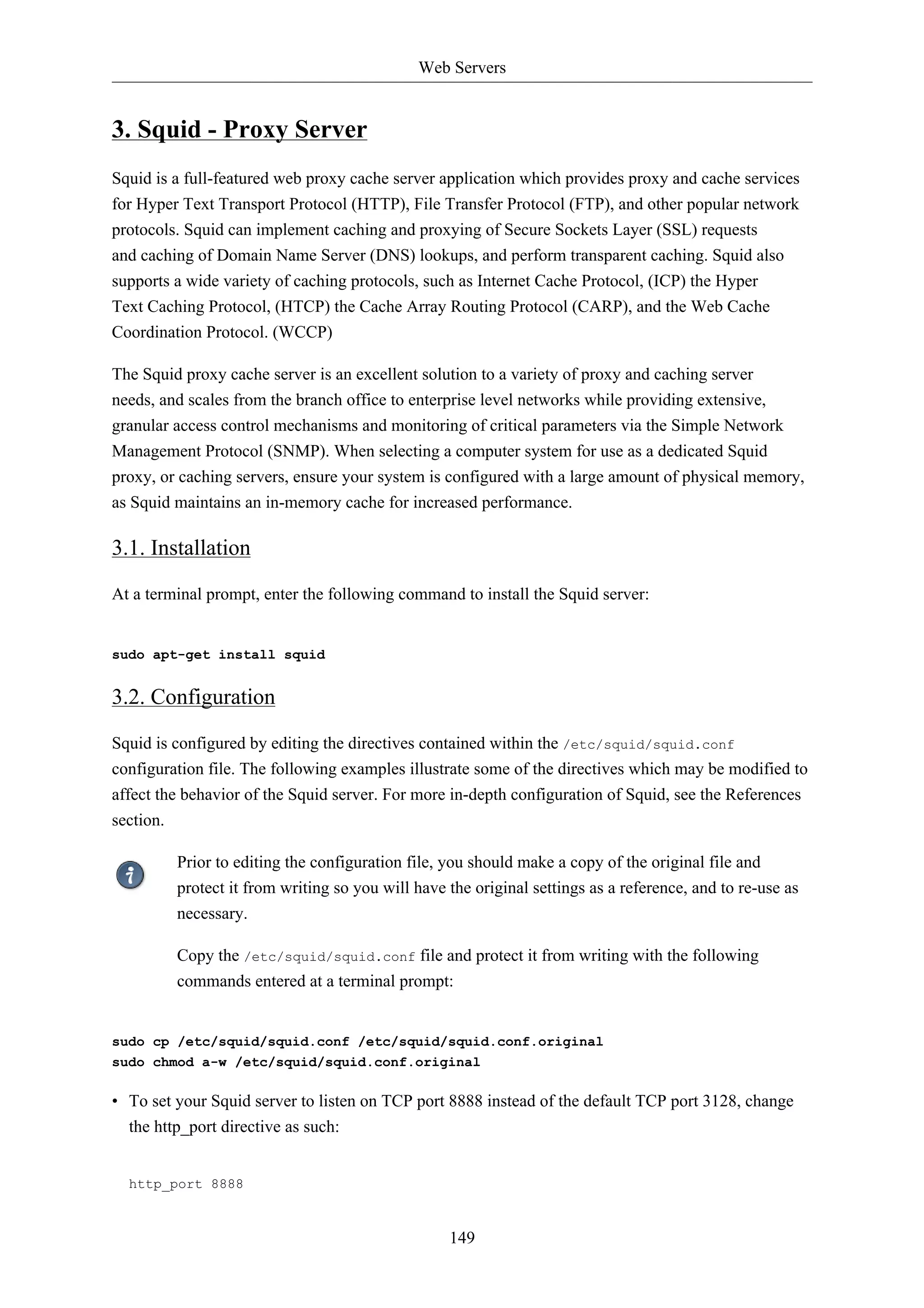 Web Servers


3. Squid - Proxy Server
Squid is a full-featured web proxy cache server application which provides proxy and cache services
for Hyper Text Transport Protocol (HTTP), File Transfer Protocol (FTP), and other popular network
protocols. Squid can implement caching and proxying of Secure Sockets Layer (SSL) requests
and caching of Domain Name Server (DNS) lookups, and perform transparent caching. Squid also
supports a wide variety of caching protocols, such as Internet Cache Protocol, (ICP) the Hyper
Text Caching Protocol, (HTCP) the Cache Array Routing Protocol (CARP), and the Web Cache
Coordination Protocol. (WCCP)

The Squid proxy cache server is an excellent solution to a variety of proxy and caching server
needs, and scales from the branch office to enterprise level networks while providing extensive,
granular access control mechanisms and monitoring of critical parameters via the Simple Network
Management Protocol (SNMP). When selecting a computer system for use as a dedicated Squid
proxy, or caching servers, ensure your system is configured with a large amount of physical memory,
as Squid maintains an in-memory cache for increased performance.

3.1. Installation

At a terminal prompt, enter the following command to install the Squid server:


sudo apt-get install squid


3.2. Configuration

Squid is configured by editing the directives contained within the /etc/squid/squid.conf
configuration file. The following examples illustrate some of the directives which may be modified to
affect the behavior of the Squid server. For more in-depth configuration of Squid, see the References
section.

         Prior to editing the configuration file, you should make a copy of the original file and
         protect it from writing so you will have the original settings as a reference, and to re-use as
         necessary.

         Copy the /etc/squid/squid.conf file and protect it from writing with the following
         commands entered at a terminal prompt:


sudo cp /etc/squid/squid.conf /etc/squid/squid.conf.original
sudo chmod a-w /etc/squid/squid.conf.original

• To set your Squid server to listen on TCP port 8888 instead of the default TCP port 3128, change
  the http_port directive as such:


  http_port 8888



                                                  149
 